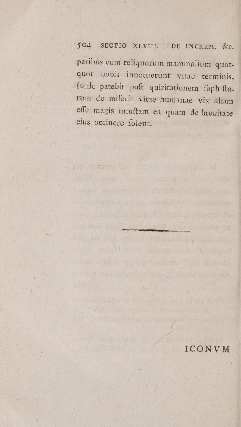 $O4 SECTIO XLVIIL | DE INCREM. &amp;c. paribus cum reliquorum mammalium quot- - quot nobis innotuerunt vitae terminis, facile patebit poft quiritationem fophilta. rum de miferia vitae humanae vix aliam effe magis iniuftam ea quam de OPduritate eius occinere folent, ICONVM