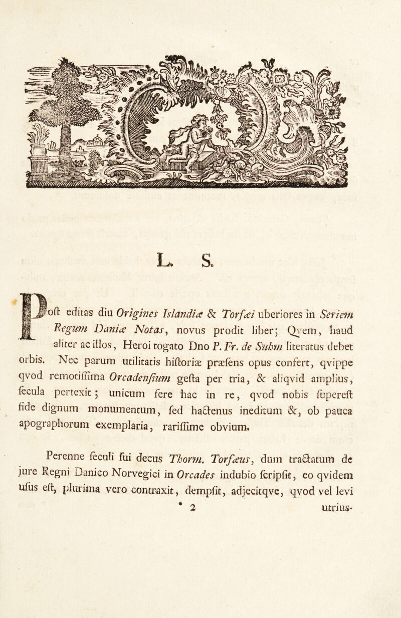 L. S. ofl: editas diu Origines Islandia & Torf^ei uberiores in Seriem Regimi Danii^^ Notas^ novus prodit liber; Q^^em, haud aliter ac illos, Heroi togato Dno P. Fr. de Sulmi literatus debet orbis* Nec parum utilitatis hiftorise praefens opus confert, qvippe qvod remotiffima Orcadenjinm gefta per tria, & aliqvid amplius, fecula pertexit; unicum fere hac in re, qvod nobis fupereft fide dignum monumentum, fed haftenus ineditum &, ob pauca apographorum exemplaria, rariffime obvium» Perenne feculi fui decus Thorm. Torfaus^ dum traQatum dc jure Regni Danico Norvegici in Orcades indubio feripfit, eo qvidem ufus eft, plurima vero contraxit, dempfit, adjeckqve, qvod vel levi * 2 utrius-