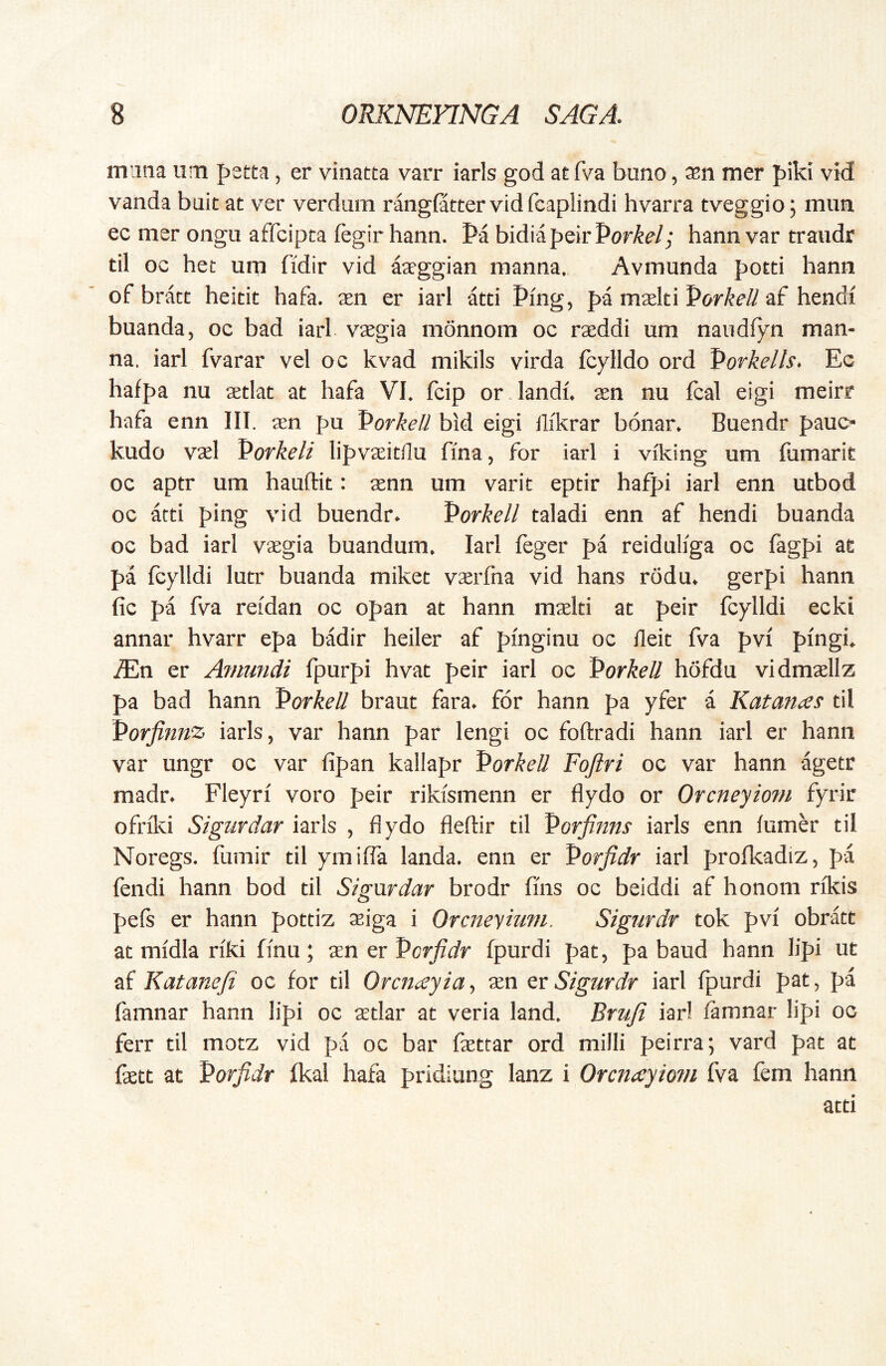 mana um petta, er vinatta varr iarls god ae fva buno, mer piki vid vanda buk at ver verdum rangfattervidfeaplindi hvarra tveggio; mun ec mer ongu affcipta fegir hann. Pa bidia peir Vorkel; hann var traudr til oc het um fidir vid aaeggian manna.. Avmunda potti hann of brace heitic hafa. aen er iari atti Pmg, pa msiti Vorkell af hendi buanda, oc bad iarl vaegia monnom oc raeddi um naudfyn man- na. iarl fvarar vel oc kvad mikils virda fcylldo ord Vorkells, Ec hafpa nu jetlat at hafa VI. fcip or landi. aen nu fcal eigi meirr hafa enn III. aen pu PorkeU bid eigi ilikrar bonar. Buendr pauc- kudo vael ^ovkeli lipvaeitdu fma, for iarl i viking um fumarit oc aptr um hauftit: aenn um varit eptir hafpi iarl enn utbod oc atti ping vid buendr. Vorkell taladi enn af hendi buanda oc bad iarl vaegia buandum. Iarl leger pa reiduliga oc lagpi ac pa Icylldi lutr buanda miket vseriha vid hans rodu, gerpi hann fic pa fva reidan oc opan at hann mslti at peir fcylldi ecki annar hvarr epa badir heiler af pinginu oc fleit fva pvi pingi. jEn er Amwidi fpurpi hvat peir iarl oc Vorkell hofdu vidmaellz pa bad hann Vorkell braut fara. for hann pa yfer a Katanas til Porfimfz iarls, var hann par lengi oc foftradi hann iarl er hann var ungr oc var fipan kallapr Porkell Foftri oc var hann agetr madr. Fleyri voro peir rikismenn er flydo or Orcneymn fyrir ofriki Sigurdar iarls , flydo fleftir til Porfinns iarls enn iumer til Noregs. fumir til ymifla landa. enn er Porfidr iarl profkadiz, pa fendi hann bod til Sigurdar brodr fins oc beiddi af honom rikis pefs er hann pottiz teiga i Orcneyimn. Sigmdr tok pvi obratt at midla rifci finu; 2^n txPorfidr fpurdi pat, pa baud hann lipi ut af Katanefi oc for til Orcn^cyia, ten qx Sigurdr iarl fpurdi pat, pa famnar hann lipi oc xtlar at veria land. Brufi iarl famnar lipi oc ferr til motz vid pa oc bar flettar ord milii peirra; vard pat at fett at Porfidr fkal hafa pridiung lanz i Orcnaymn fva fem hann atti