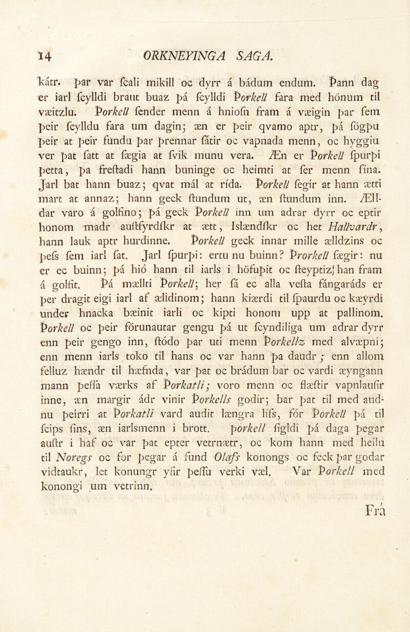 Mtr. f>ar var fcali mikill oc dyrr a badum endiim. Pann dag er iarl fcylldi brant buaz fa fcylldi Porkell fara med bonum til vaeitzlu. Vorkell fcnder menn a hniofn fram a Vceigin par fein peir fcylldu fara um dagin; sen er peir qvamo aptr, pa fogpu peir at pcir fundu par prennar fatir oc vapnada menn, oc hyggiu ver pat fatt at fegia at fvik munu vera. ^En er Vorkell (jaurpi petta, pa freftadi hann buninge oc heimti at fer menn ffna. Jarl bat hann buaz; qvat mal at rida. Vorkell fegir at hann setti mart at annaz; hann geck ftundum ut, aen ftundum inn. ;E11- dar varo a golfinoj pa geck Porkeli inn um adrar dyrr oc eptir honom madr auftfyrdfkr at aett, Islaendfkr oc het Ha/Jvardr, liann lauk aptr hurdinne. Porkell geck innar mille arlldzins oc pefs fem iarl fat. Jarl fpurpi: ertu nu buinn ? Vrorkell fegir: nu er ec buinn; pa hio hann til iarls i hofupit oc fteyptizj han fram a golfit. Pa maellri Porkell] her fa ec alia vefla fangarads er per dragit eigi iarl af alidinom; hann kiaerdi til fpaurdu oc kseyrdi under hnacka baeinit iarli oc kipti honom upp at pallinom. Porkell oc peir forunautar gengu pa ut fcyndiliga um adrar dyrr enn peir gengo inn, ftodo par uti menn Porkell^ med alvaepni; enn menn iarls toko til hans oc var hann pa daudr ; enn allom felluz handr til haefnda, var pat oc bradum bar oc vardi aeyngann mann pefla vasrks af Porkatli; voro menn oc flaeftir vapnlaulir inne, aen margir adr vinir Porkells godir; bar pat til med aud- nu peirri at Porkatli vard audit Isngra lifs, for Porkell pa til fcips fins, aen iarlsmenn i brott, porkell figldi pa daga pegar auftr i haf oc var pat epter vetrnaetr, oc kom hann med heiiu til Noregs oc for pegar a fund Olafs konongs oc feck par godar vidtaukr, let konungr ynr pelfu verki vsl. Var Porkell med konongi um vetrinn.