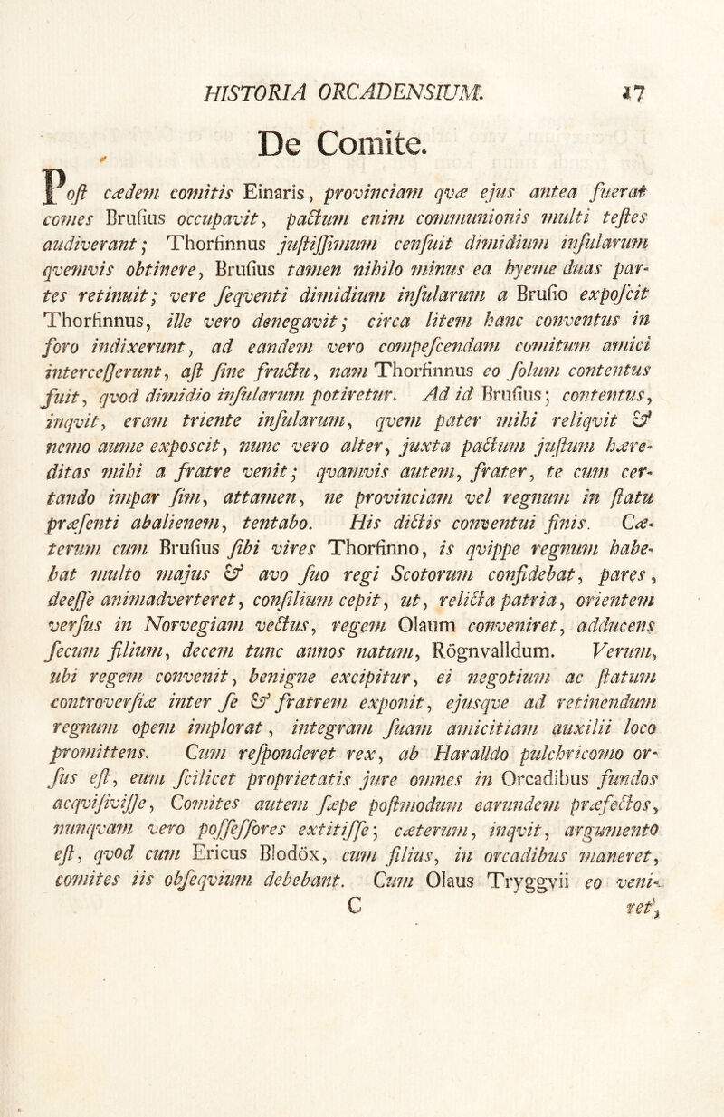 De Comite. K» ccedevi co7nitis Einaris, provincimn qvce ejus antea fuerat comes Briifius occupavit^ paSlum enhn communionis multi teftes audiverant ] Thorfinnus juftijjimum cenfiiit dimidium infulanmi qvefuvis obtinere^ Briifius tamen nihilo minus ea hyeme ditas par^ tes retinuit I vere feqventi dimidium infularum a Brufio expofcit Thorfinnus, ille vero denegaviti circa litem hanc conventus in foro indixerunt^ ad eandem vero compefcendam co?nitum amici intercefjerunt^ ajt fine fructu^ nam HhorEnnus eo folum contentus fuit ^ qvod dimidio mfularum potiretur. Ad id Brufius; contentus ^ inqvity eram triente infularum ^ qvem pater mihi reliqvit ^ nemo amne exposcit^ nunc vero alter ^ juxta paBum jufium hcere- ditas ?nihi a fratre venit; qvamvis autem^ frater^ te cum cer- tando impar fim^ attamen^ ne provinciam vel regnum in [latu prcefenti abalienem^ tentabo. His diBis conventui finis. Ce- terum cum Brufius fibi vires Thorfinno, is qvippe regnum habe- bat multo majus ^ avo fio regi Scotorum confidebat, pares, deejje animadverteret^ confilium cepit^ ut^ reliBa patria^ orientem verfus in Norvegiam veBuSj regem Olauni conveniret^ adducens fecum filium^ decem tunc annos natum^ Rognvalldum. Verm/iy ubi regem convenit^ benigne excipitur^ ei negotium ac ftatum £ontroverfi<£ inter fe fratrem exponit^ ejusqve ad retinendum regnum opem implorat, integram fuam amicitiam auxilii loco promittens. Cum refponderet rex^ ab Haralldo pulchricomo or^ fus eft^ eum fcilicet proprietatis jure omnes in Orcadibus acqvifivijje ^ Comites autem fiepe poftmodum earundem praefeBoSy nunqvam vero poffeffores extitiffe\ cceterum^ inqvitj argumento eft^ qvod cum Ericus B!od6x, cum filius., in orcadibus maneret comites iis obfeqvium debebant. Cum Olaus Tryggyii eo venh C tetj