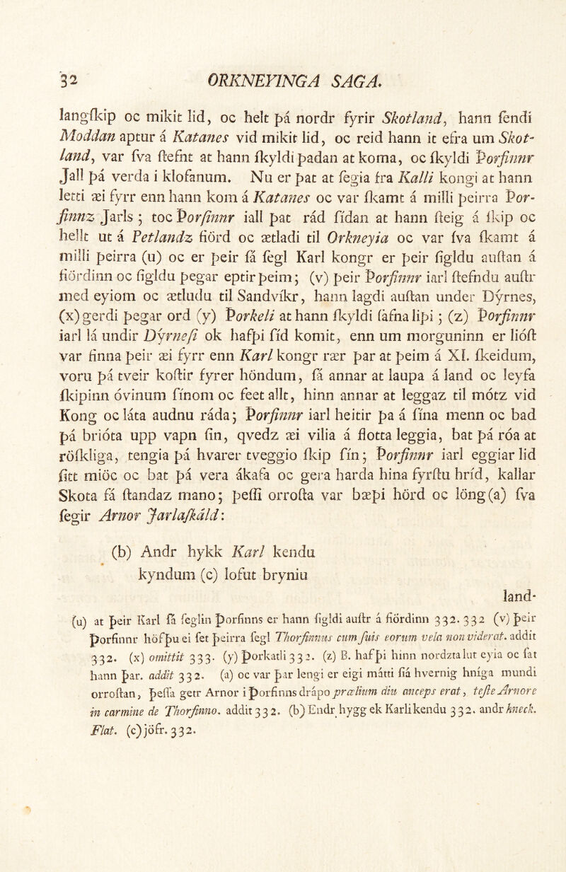 kngfkip oc mikit lid, oc helt pi nordr fyrir Skotland^ hann fendi Moddan aptur a Katanes vid mikir lid, oc reid hann it efra um Skot- land^ var fva ftefnt at hann fkyldipadan at koma, oclkyldi Porfinnr Jal! pa verda i klofanum* Nu er pat at fegia fra Kalii kongi at hann letti ^ei fyrr enn hann kom a Katanes oc var fl<:amt a milii peirra Por- finnz Jarls ; toc Porftnnr iall pat rad fidaii at hann fteig a Ikip oc helk ut a Vetlandz fiord oc aetladi til Orkneyia oc var fva fkanit a milii peirra (u) oc er peir fa fegi Karl kongr er peir figldu aiiftan a hordinn oc figldu pegar eptirpeim; (v) peir Porfinnr iarl ftefnda auftr med eyiom oc astliidu tilSandvikrj hann lagdi auftan under Dymes, (x) gerdi pegar ord (y) Vorkeli at hann fl<.yldi (afna lipi; (z) Porfinnr iarl la undir Dyrnefi ok hafpi ffd komit, enn um morguninn er lioft var finna peir ^i fyrr enn Karl kongr r^r par at peim a XL fkeidum, voru pa tveir koftir fyrer hondum, fa annar at laupa a land oc leyfa fkipinn ovinum finom oc feet alit, hinn annar at leggaz til motz vid Kong oclata audnu radaj l^orfinnr iarl heitir pa a fma menn oc bad pa briota upp vapn fin, qvedz asi vilia a flottaleggia, bat pa roa at rofkliga, tengia pa hvarer tveggio fldp fm; Vorfinnr iarl eggiarlid fitt mioc oc bat pa vera akafa oc gera harda hina fyrftu hrid, kallar Skota fa ftandaz mano; peffi orrofta var baepi hord oc l6ng(a) fva fegir Arnor JarlaJkdld: (b) Aodr hykk Karl kendu kyndum (c) lofut brynio land- (u) at peir Karl fa feglin porfinns er hann fgldi auftr a fiordinn 332. 332 (v) peir porfinnr hofpu ei fet peirra fegl Thorfinniis cum fuis eorum vela non viderat, addit 332. (x) omittit 333. (y) porkatli33 2. (z) B. hafpi hinn nordztalut eyia oc (at hann par. addit 332. (a) oc var par lengi er eigi matti fia hvernig hniga mundi orroftan, peffa getr Arnor iporfinnsdr^aoprcelkim diu anceps erat, teJleArnore in carmine de Thorjinno, addit 33 2. (b) Endr hygg ek Karlikendu 332. andr/^7z^d\ Flat, (c)jofr. 332.