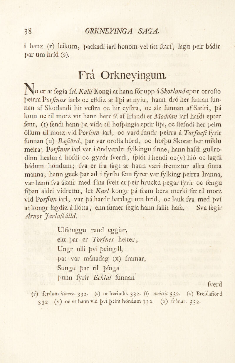 i hanz (r) leikuin, packadi iari honom vel fitt ftarf, lagu peir badir par um hrid (s). Fra Orkneyingum. er at fegia fra Kalii Kongi athann for upp iSkotlandtptir orrofto f>eirra Vorfim/s iarls oc efldiz ac lipi ac nyiu, hanii dro her faman fun- nan af Skoclandi hic veftra oc hic eyftra, oc alc funnan afSatirij pa kom oc cil mocz vic hanii herr fa af Irlandi er Moddan iarl hafdi epter ftnc, (t) fendi hami pa vida cii hofpingia epcir lipi, oc ftefndi her peini ollum cil mocz vid Porfinn iarl, oc vardfundr peirra a Torfne/i fyrir funnan (u) B.^jldrdy par var orofta hord, oc hofpu Skocar her miklu nieira; Porfinnr iarl var i ondverdri fylkingu finne, hann hafdi gullro- dinn healm a hofdi oc gyrdr fverdi, fpioc i hendi oc(v) hio oc lagdi badum hondum; fva er fra fage ac hann vaeri fremzcur allra finna manna, hami geck par ad i fyrftu fem fyrer var fylking peirra Iranna, var hann fva akafr med fma fveit ac peir hrucku pegar fyrir oc fengu fipan aidri vidreteu, lec Karl kongr pa fram bera merki ficc cil mocz vid Porfinn iarl, var pa hardr bardagi um hrid, oc lauk fva med pvi ac kongr lagdiz a flotta, enn fumer fegia hann fallit hafa, Sva fegir Arnor Jarla/kdlld, Ulfscuggu raud eggiar, eicc par er Torfnes heiter, Ungr olli pvi peingill, pac var manadag (x) framar, Sungu par cil pinga punn fyrir Eckial fiimian fverd (r} ferdum 332. (s) oc heriudu. 332. (t) omittit^2. (u) Breidafiord 332 (v) oc va hann vid pvi p'im hondum 332. (x) franar. 332.