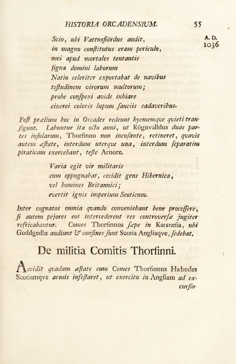 Scioy ubi Vattusfiordus audit ^ in magno conflitutus eratn periculo, mei apud mortales tentantis figna domini laborum ISatio celeriter exportabat de navibus teftudinem virorum multorum^ probe confpexi avide inhiare cinerei coloris lupum /audis cadaveribus. Pofl prxlium hoc in Orcades redeunt hyememqve qvietitran- /igiint. Labuntur ita odo anni, ut Rognvalldus duas par- tes infularum, Thorfinno non incufante, retineret, qvavis .autem xftate, interdum nterqve una , interdum feparatim piraticam exercebant, tefte Arnore, Varia egit vir militaris cum oppugnabat, cecidit gens Hibernica, vel homines Britanniciq evertit ignis imperium Scoticum. Inter cognatos omnia qvando conveniebant bene proce/er e, j[i autem pejores eos intercederent res controverfce jugiter refricabantur. Comes Thorfinnus fxpe in Katandia, ubi Goddgedlae audiunt confinesfunt Scotia Ang]iaqve,/t?^^i?/« De militia Comitis Thorfinni ^^ccidit qvadam ceftate cum Comes Thorfinnus Htebudes Scodamqve armis infe flaret, ut exercitu Angliam ad ex- curjio- A.D. 1036