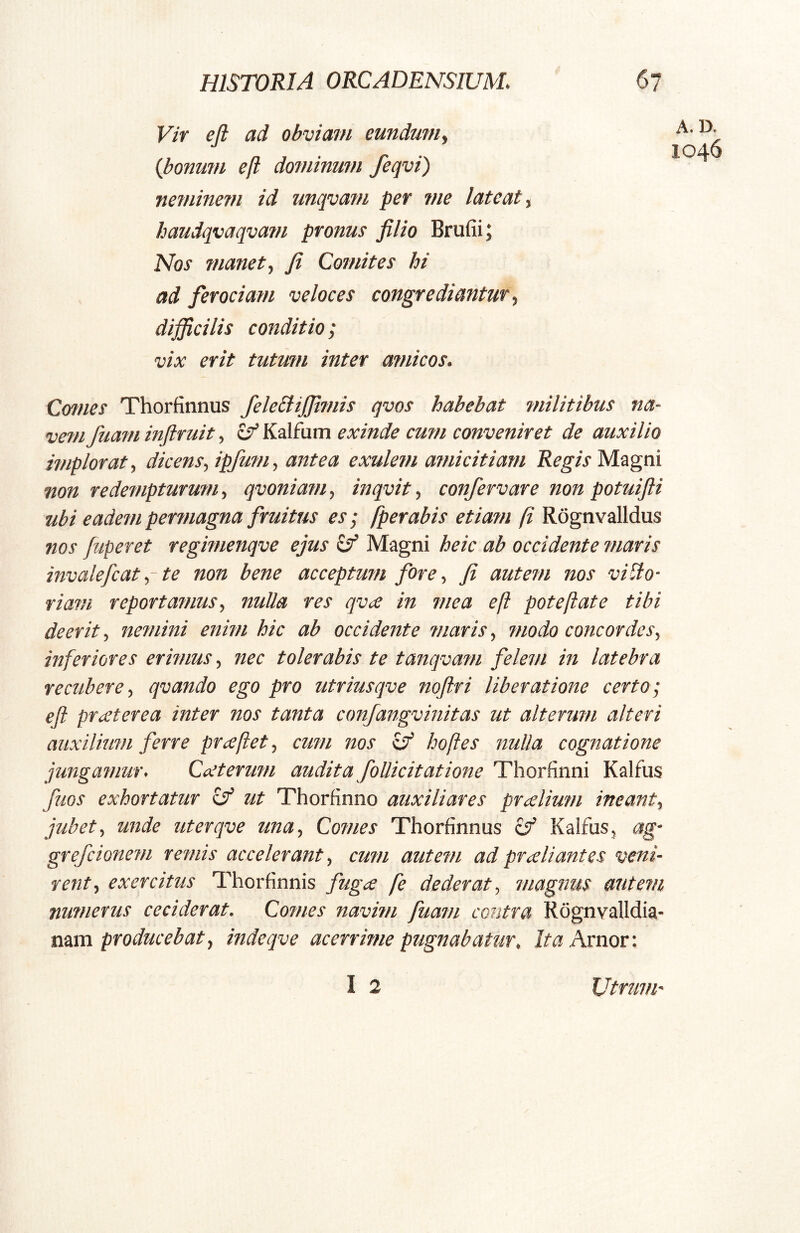 Vir eji ad obviam eundum^ {bonum eft dominum feqvi) neminem id unqvam per me lateat ^ haudqvaqvam pronus filio Brufii; Nos manet ^ fi Comites hi ad fieroeiam veloces congrediantur difificilis conditio; vix erit tutum inter atnicos. Cwies Thorfinnus felebtijjimis qvos habebat rnilitibus na- vem fua?n inftruit, ^ Kalfum exinde cum conveniret de auxilio implorat^ dicensfipfum^ antea exulem amicitiam Magni non redempturum, qvoniam, inqvit, confervare non potuifti ubi eadem permagna firuitiis es; fperabis etiam fi Rognvalldus nos fuperet regimenqve ejus Sf Magni heic ab occidente maris invalefcat f te non bene acceptum fiore, fi autem nos villo- riam reportamus y nulla res qvx in mea eft poteftate tibi deerit, nemini enim hic ab occidente maris, modo concordcSy inferiores erimus y nec tolerabis te tanqvam fielem in latebra recuberey qvando ego pro utriusqve nqftri liberatione certo; efi prxterea inter nos tanta conjangvinitas ut alterum alteri auxilium ferre prxftety cum nos cT hoftes nulla cognatione jungamur< Cccterum audita foUicitatione Thorfinni Kalfus fuos exhortatur if ut Thorfinno auxiliares prxlium ineanty jubet y unde uterqve unUy Comes Thorfinnus zf Kalfus, ag- grefcionem remis accelerant, cum autem ad prxliantes veni- rent y exercitus Thorfinnis fiugee fe dederat y magnus autem numerus ceciderat. Comes navim fuam contra Rognvalldia- tmti producebat y indeqve acerrime pugnabatur. Arnor: I 2 A.D, 1046 Utrum-