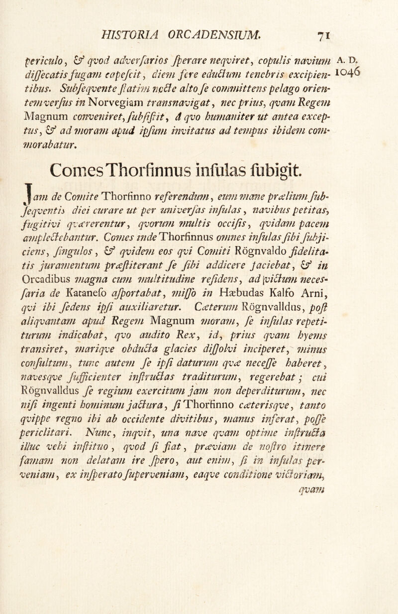 fericulo, ^ qvod adverfarios fperare neqviret, copulis navium A. D. dijjecatis fugam eapefcit, diem fere edulium tenebris excipien- 1046 tibus. Subfeqvente fiatmi ncbte alto Je cotnmittens pelago orien- temverfus in Norvegiam transnavigat^ nec prius, qvam Regem Magnum conveniret, fubjiftit, d qvo humaniter ut antea excep- tus, vf ad moratu apud ipfum invitatus ad tempus ibidem com- morabatur. Comes Thorfinnus infulas fiibigit Tam de Comite Thorfinno referendum, eum mane prxlium fub- Jeqvcfitis diei curare ut per univerfas infulas ^ navibus petitas^ fugitivi qvecrerentur ^ qvorufn fuultis occifis ^ qvida?n pace??i ainpleciebantur. Cofnes inde Thorfinnus o?nnes infulas fibi fuhji- ciens ^ Jingulos ^ ^ qvidetn eos qvi Comiti Rognvaldo t is juramentutn prcefiiterant fe fibi addicere Jaciebat^ in Orcadibus magna cum multitudine r e fidens ^ ad \vi£ium neces* far i a de Kaeanefo afportabat^ mifjo in Hm budas Kalfo Arni, qvi ibi f e dens ipji auxiliaretur. Rognvalldus, aliqvantmn apud Regem Magnum moram fe infulas repeti* turum indicabat^ qvo audito ReXy id., prius qvam hye?ns transiret., mariqve obducta glacies dijjolvi inciperet ^ minus cOffultum, tunc autem fe ipfi daturum qvae necejje haberet ^ navesqve fujfcienter inftruBas traditurimi, regerebat; cui Rognvalldus fe regium exercitum jam non deperditurum., nec nifi ingenti hominum jaBura y j^Thorfinno cceterisqve, tanto qvippe regito ibi ab occidente divitibus, manus inferat, po£e periclitari. Nunc, inqvit, una nave cjva?n optime mftfuBa illuc vehi inftituo , qvod fi fiat, praiviam de nqftro itinere famam fion delatam ire fpero, aut enim, fi in infulas per* veniam, ex infperatofuperveniam, eaqve conditione victoriam, qvam