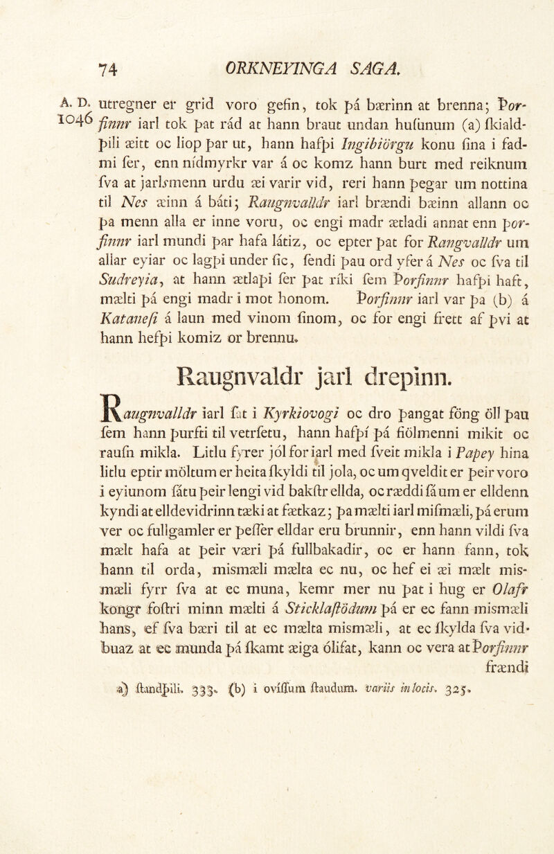 A. D. 1046 utregner er grid voro gefin, tok pa bxrinn at brenna; Por- finnr iari tok pat rad at hann braut undan hu(unutn (a) flciald- pi!i seitt oc liop par ut, hann hafpi Ingibiorgu konu fina i fad- nii fer, ennnidmyrkr var a oc komz hann burt med reiknum fva at jarlymenn urdu sei varir vid, reri hann pegar iim nottina til Nes ainn a bati; Rangnvalldr iarl brsndi baeinn allann oc pa menn alia er inne voru, oc engi madr aetladi annat enn por- finm iarl mundi par hafa latiz, oc epter pat for Rangval/dr um allar eyiar oc lagpi under fic, fendi pau ord yfer a Nes oc fva til Sudreyta-, at hann jetlapi fer pat riki fem Porfinnr hafpi haft, mslti pa engi madr i mot honom. Porfinm iarl var pa (,b) a Katanefi a laun med vinom finom, oc for engi frett af pvi at hann hefpi komiz or brennu» Raiignvaldr jarl dreplnn. '^^augnvalldr iarl fat i Kyrkiovogi oc dro pangat fdng 611 pau fem hann purfti til vetrfetu, hann hafpi pa fiolmenni mikit oc raufn mikla* Litlu fvTer jol for iarl med fveit mikla i Papey hina lidu eptir mokumerheitafkyldi til jola, ocumqvelditer peirvoro i eyiunom fatu peirlengi vid bakftr ellda^ ocr^ddilaumer elldenn kyndi at elldevidrinn taeki at fotkaz; pa mcelti iarl mifmaeli, pa erum ver oc fullgamler er pelTer elidar eru brunnir , enn hann vildi fva maelt hafa at peir vseri pa fullbakadir, oc er hann fann, tok hann til orda, misniceli mselta ec nu^ oc hef ei ^ei mxlt inis- mseli fyrr fva at ec muna, kemr mer nu pati hug er Olafr kongr foftri minn mx\d a StkklaftodTmi pa er ec fann misma^Ii hanSj ef f/a ba:ri til at ec mselta mismasli ^ at ec Ikylda fva vid- buaz at ec munda pa fkamt asiga olifat, kann oc vera frsendi ■4} ftandpilL 333^ (b) i oviffura ftaudum. variis in hcis, 325»