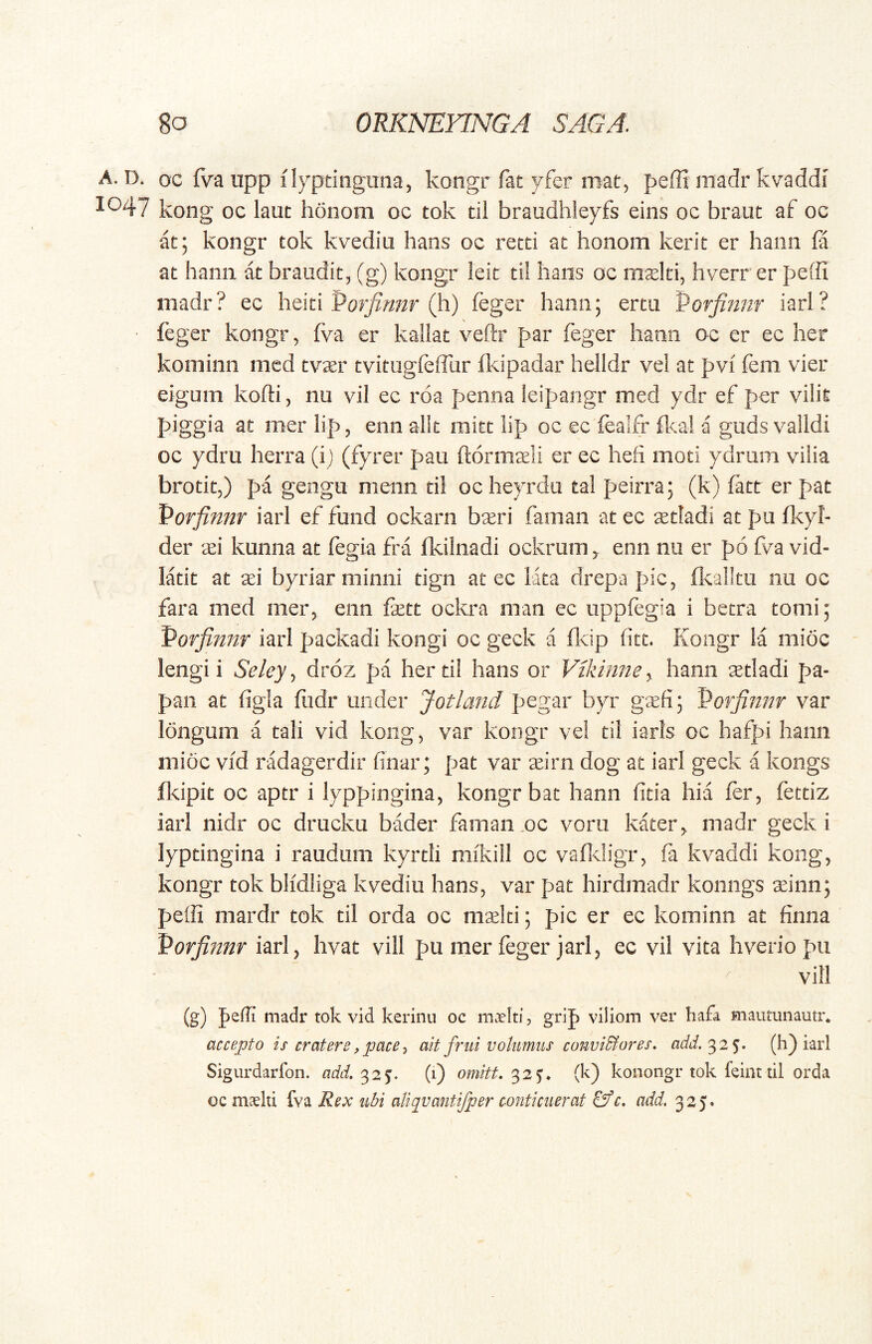 A. D. oc fva iipp ilypdngana, kongr fat yfer mat, peffi madr kvaddi 1047 kong oc laut honom oc tok til braudhleyfs eins oc braut af oc at; kongr tok kvediu hans oc retti at honom kerit er hann fa at hami at braudit, (g) kongr leit til hans oc mslti, hverrer peffi madr? ec heiti Porfinnr (h) feger hann; ertu Porfinnr iari? feger kongr, fva er kallat veftr par feger hami oc er ec her kominn med tvser tvitugleffiir fkipadar helldr vel at pvi fem vier eigum kofti, nu vil ec roa penna leipangr med ydr ef per vilit piggia at mer lip, enn alit niitt lip oc ec fealfr ikal a gnds validi oc ydru herra (i) (fyrer pau ftormseli er ec hefi moti ydrum vilia brotit,) pa gengu menn ti! oc heyrda tal peirra; (k) fatt er pat Porfinnr iarI ef fund ockarn bseri faman at ec ^tladi at pa fkyl- der tei kunna at fegia fra fkilnadi ockrum ^ enn na er p6 fv^a vid- latit at sei byriar minni tign at ec lata drepa pic, fkallta nu oc fara med merj enn fett ockra man ec uppfegia i betra tomi; Porfinnr iari packadi kongi oc geck a Ikip fitt. Kongr la inidc lengii Seley., droz pa her til hans or Vikinney hann setladi pa- pan at figla fiidr under Jotland pegar byr gsefi; Porfinnr var longum a tali vid kong, var kongr vel ti! iarls oc hafpi hann mioc vid radagerdir finar; pat var seirn dog at iari geck a kongs fldpit oc aptr i lyppingina, kongr bat hann fida hia fer, fettiz iari nidr oc drucku bMer faman .oc vora kater^ madr geck i lyptingina i raudum kyrtli mikill oc vafidigr, fa kvaddi kong, kongr tok blidliga kvediu hans, var pat hirdmadr konngs seinn; pe(R mardr tok til orda oc mseld; pic er ec kominn at finna Porfinnr iari, hvat vili pu mer feger jari, ec vil vita hveriopu vill (g) pefli madr tok vid kerinii oc maeltij grip viliom ver hafa mautunautr* accejjto is cratere,pacey ait frui volumus conviBores, add.^2^. (h) iari Sigurdarfon. add, ^2^. (1) omitt.^2^. (k) konongr tok feint lil orda oc maelti fva Rex ubi aliqvantifper conticuerat ^c. add. 325.