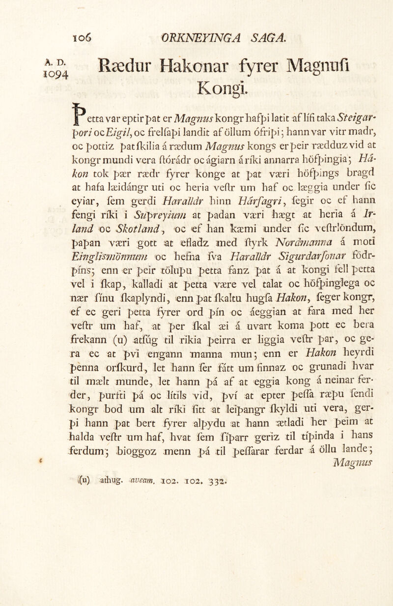 A. D. 1094 106 ORKNEFINGA SAGA. Raediir Hakonar fyrer Magniifi Kongi. etca var eptirpat er Magnus kongvh^fpi latit af lifi tok^Steigar- pori ozEigil^ oc frelfapi landit af ollum ofripi; hann var vitr madr, oc potdz patfkilia a raediim Magnus kongs erpeir raedduz vid at kongr mundi vera ftoradr oc agiarn a riki annarra hofpingia 5 Ha- kon tok pasr rasdr fyrer konge at pat vi^ri hofpings bragd at hafa l^idangr uti oc heria veflr um haf oc Iseggia under fic eyiar, fem gerdi Haralldr liinn Hdrfagri^ fegir oc ef hann fengi riki i Supreym?/i at padan yxri bxgt at heria a Ir- land oc Skotland^ oc cf Jian kaemi under fic veflrlondum, papan vaeri gott at efladz med ftyrk. 'Nordfnanna a moti Einglismdnnuni oc hefna iva Haralldr Sigurdarfonar fodr- pms; enn er peir tdlnpu petta fanz pat a at kongi feli petta vel i fkap, kalladi at petta vaere vel talat oc hofpingfcga oc nxr finu fkaplyndi , enn pat ikaltu hugfa feger kongr, ef ec geri petta fyrer ord pin oc aeggian at fara med her veftr um haf, at per fkal xi a uvart konia pott ec bera frekann (u) atfug til rikia peirra er Hggia veftr par, oc ge- ra ec at pvi engann manna mun; enn er Hakon heyrdi penna orfkurd, let hann fer latt um finnaz oc grunadi hvar til maelt munde, let hann pa af at eggia kong a neinar fer* der, purfti pa oc litils vid, pvi at epter pefia raepu fendi kongr bod um ait riki fitt at leipangr fkyldi uti vera, ger- pi hann pat bert fyrer alpydu at hann setladi her peim at halda veftr um haf, hvat fem fiparr geriz til tipinda i hans .ferdum'5 bioggoz menn pa til peflarar ferdar i dllii lande ; Magnus