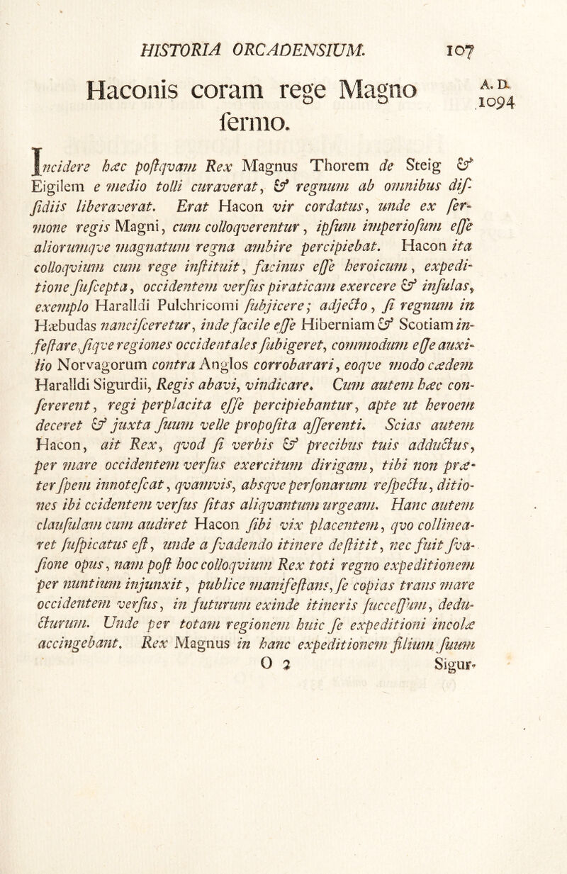 Hacoiiis coram rege Magno fernio. A. a ,1094 \ncidere h^c poliqvain Rex Magnus Thorem de Steig £5^ Eigilem e medio tolli curaverat^ regnum ab omnibus dif- Jidiis liberaverat. Erat Hacon vir cordatus., unde ex fer- mone regis Magni, cum coUoqverentur, ipfufu i?nperiofu?n ejje aliorimiqve magnatum regna ambire percipiebat. Hacon ita coUoqvium cum rege inftituitfacinus effe heroicum., expedi-^ tione fufcepta., occidentem verfus piraticam exercere infulas^ exemplo Harallai Pulchricomi fubjicere] adjeCto fi regnum in Hccbudas nancifceretur^ inde facile eJJe Hiberniam 6^ Scotiam feflareyfiqve regiones occidentales fubigeret., cofinnodimi efje auxi- lio Norvagorum contra An^^os corrobarari.^ eoqve modo cccdem Haralldi Sigurdii, Regis abavi., vindicare^ Cu?n autein hcec con- fer er entregi perplacita effe percipiebantur., apte ut heroem deceret ^ juxta fuum velle propofita afferentia Scias autem Hacon, ait Rex., qvod fi verbis 8^ precibus tuis adduclusj per fuare occidentem verfus exercitum dirigam., tibi non pr^x-' terfpem innotefcat., qva?nvis, absqve perfonarimi refpectu., ditio- nes ibi ccidentem verfus fit as aliqvantmn urgeam. Hanc autefii claufulam cufn audiret Hacon fibi vix placentem, qvo collinea- ret [ufpicatus e fi., unde a fvadendo itinere defiitit., nec fuit fva- fione opus., nam pqfi hoccoUocpium Rex toti regno expeditionem per nuntium injunxit., publice manifefians., fe copias trans mare occidentem verfus., in futurum exinde itineris fiiccefium., dedu- cturum. Unde per totam regionem huic fe expeditioni incola accingebant. Rex Magnus in hanc expeditionem filium fiimn O 3 Siguf-^