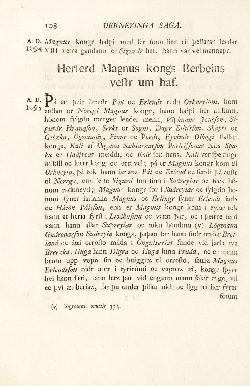 i A. D. Magnus kongr haff>i med fer fonn finn ti! pefTarar ferdar 1094 vni vetra gamlaiin zt Sigiirdr hann var vel mannapr. Herierd Magnus kongs Berbeins veftr um liaf. A. D. pjj gj. pgjj, bi-jgdi- f^ii oc ErleJidr redu Orkneyium, kom auftan or Noregi Magnus kongr, hann hafpi her mikinn, honom fylgdu marger lender menn, Vipkunnr Jonsfon., Si- gurdr Htanafon., Serkr or Sognty Dagr Eilifsfony Skapti or Gitzka, Ogmundr, Finnr oc Pordr, Eyvindr Olbogi ftallari kongs, Kali af Ogpuf/i S^sbiarnarfon Porleiffonar hins Spa- ka er Hallfredr ineiddi, oc Ko/r fon hans, Xa/i var fpekingr mikiil oc karr kongi oc orti vel; pa er Magnus kongr korn til OrkneyiUy pa tok hann iarlana Pdl oc Erlend oc fendi pa auftr til Noregs, enn fette Sigurd fon finn i Sudreyiar oc feck hd- num raduneyti;i Magnus kongr for i Sudreyiar oc fylgdu ho- num fyner iarlanna Magnus oc Erlingr fyner Erlends iarls oc Hdcon Pdlsfon, enn er Magnus kongr kom i eyiar tok hann at heria fyrft i Liodhufmn oc vann par, oc i peirre ferd vann hann allar Swpreyiar oc toku hondum (v) Logmann Gudrodarfon Sudreyia kongs, papan for hann fudr under Bret- land oc atti orrofto mikla i Ongulseyiar funde vid jarla tva Breezka, Huga hinn Digra oc Huga hinn Pruda, oc er meau brutu upp vopn fin oc buigguz til orrofto, fettiz Magnus Erlendsfon nidr aptr i fyrirumi oc vapnaz si, kongr Ipyrr hvi hann faeti, hann letz par vid engann mann fakir ziga, vil ec pvi, aei beriaz, far pu under piliur nidr oc ligg xi her fyrer fotum (v) logmann. omttit 333.