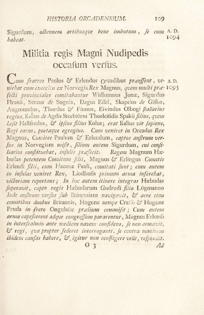 Si^urdum, oSiennem artibusqve bene imbutimi, fe cum A. D. habeat. 1094 Militia regis Magni Nudipedis occafum verliis. \^um fratres Paulus Erlendiis 0’‘C3dibiis praejfentve- a.d. niebat cimi exercitu ex NorvcghRex Magnus, ejve?/i inultiprec-1095 feci2 provinciales comitabantur Widkiiiinus Jonae, Sigurdus^ Hraiiii, Serens de Sognia, Dagos Eiiifi, Skapciiis de Giil:eo, Augniuodiis, Thordiis cy Finnos, Eivindiis Olbogi (iallarius regius^ Kalios Agdis Sn^biorni Thorleiddis Spakii filius^ qvein Lefit Hailfredus, ipfius filius Kolus; erat Kalius vir Japiens^ Regi carus ^ poetaqve egregius. Cum veniret in Oreadas Rex Magnus , Comites Paulum Erlendom, captos aufinmi ver- fus in Norvegiam mijit ^ filimn autem Sigurdum, cui confi- Harios conflituebat ^ infulis profecit. Regem Magnum Hae- budas petentem Comitum filii^ Magnus ^ Erlingiis Comitis Eriendi filii^ cum Flacone Pauli, comitati funt; cum autem in infidas veniret Rex^ Liodhuiis primum arma inferebat^ viciariam reportans; In hoc autem itinere integras Hisbiidas fiuperavit^ capto regis ffebudarum Giidrodi filio I.ogiTianno Inde auftruni verfus fuh Britannia01 navigavit^ Ed acre emu comitibus duobus Britannis, Hugooe nempe Cralib Hugone Pnida in freto Ongiilsda^ praelium commijit; Cum autem arma capefeerent adqve congr effiam par arentur ^ Magnus Eriendi in interfcalmio ante medaam navem confidens^ fe non armavit^ id regi j qva propter /ederet interroganti.. Je contra neminem ibidem caufas habere^ id,/igitur non configere vellerefpondit. O 3 Ad