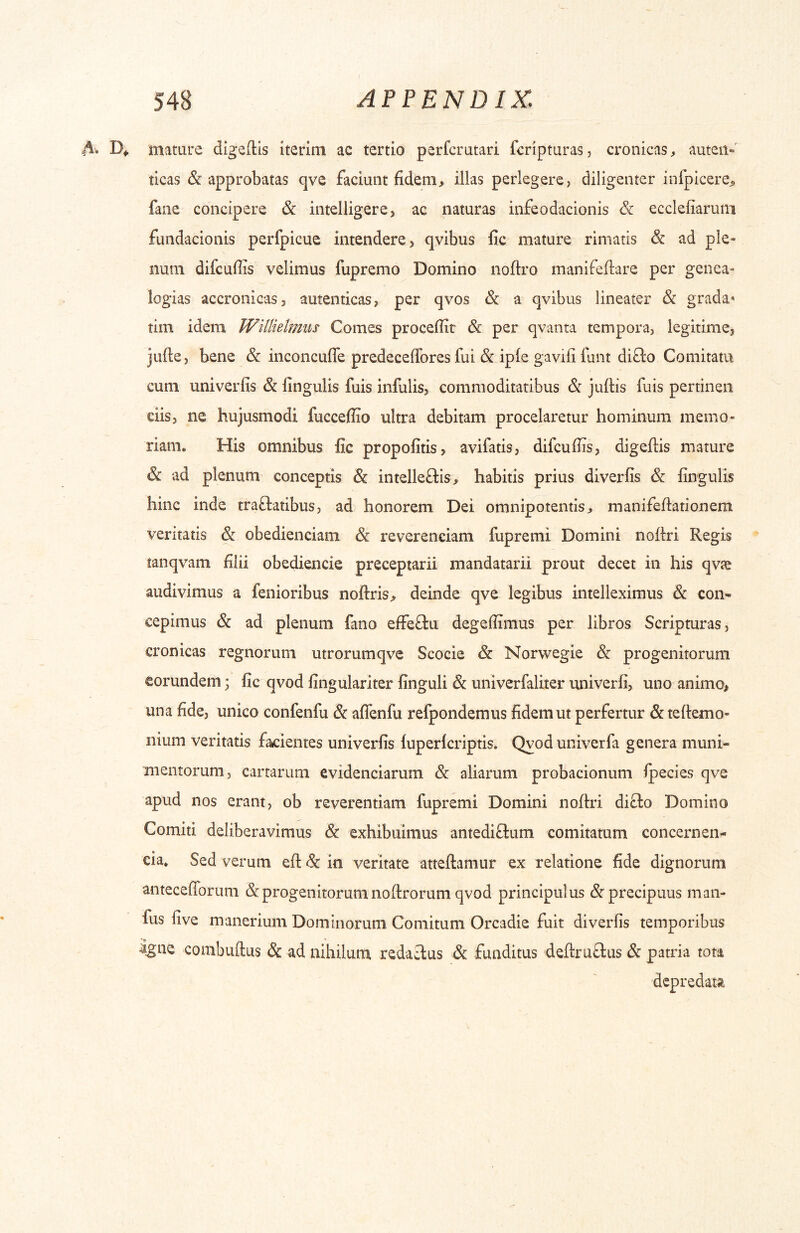 A . D» mature digedls iterim ac tertio perfcrutari fcripturas, cronicas, auteii-' ticas & approbatas qve faciunt fidemillas perlegere, diligenter infpicere^ fane concipere Sc intelligere, ac naturas infeodacionis & ecclefiarum fundacionis perfpicue intendere, qvibus fic mature rimatis & ad ple- num difcufiis velimus fupremo Domino noftro manifefiare per genea- logias accronicas, autenticas, per qvos & a qvibus lineater & grada* tim idem Willielmus Comes procefiir & per qvanta tempora, legitime, jufte, bene & inconcufle predeceffores fui & iple gavifi funt diQo Comitata cum univerfis & lingulis fuis infulis, commoditatibus & jufiis fuis pertinen ciis, ne hujusmodi fucceflio ultra debitam procelaretur hominum memo- riam» His omnibus fic propofitis, avifatis, difcufiis, digeflis mature & ad plenum conceptis & intelleftis, habitis prius diverfis & lingulis hinc inde traftatibus, ad honorem Dei omnipotentis> manifefiationem veritatis & obedienciam & reverenciam fupremi Domini nollri Regis tanqvam filii obediencie preceptarii mandatarii prout decet in his qvte audivimus a fenioribus noftris^ deinde qve legibus intelleximus & con« cepimus & ad plenum fano effeftu degefiimus per libros Scripturas, cronicas regnorum utrorumqve Scocie & Norwegie & progenitorum eorundem • fic qvod lingulariter finguli & univerfaliter univerli, uno animo, una fide, unico confenfu & afifenfu refpondemus fidem ut perfertur & tellemo- nium veritatis facientes univerfis luperlcriptis. Qyoduniverfa genera muni- mentorum, cartarum evidenciarum & aliarum probacionum Ipecies qve apud nos erant, ob reverentiam fupremi Domini noftri difto Domino Comiti deliberavimus & exhibuimus antediftum comitatum concernen- cia. Sed verum efl: in veritate atteftamur ex relatione fide dignorum antecefiTorum & progenitorum noftrorum qvod principulus ^precipuus man- fus live manerium Dominorum Comitum Orcadie fuit diverlis temporibus igne combuftus & ad nihilum, redactus & funditus defl:ru£lus & patria tota depredata