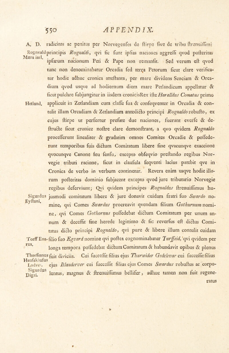 A. D. radicitus ac penitus per Norvegenfes de ftirpe five de tribu ftrenuilTimt Rognvald principis Rogmldij qvi fic funt ipfias naciones aggreffi qvod pofteritas Mxraiarl. t» • p r ^ i n j iplarum nacionum Peti ck Pape non renianlit. Sed verum eit qvod tunc non denominabatur Orcadia fed teri^a Petorum ficut clare verifica- tur hodie adhuc cronica atteftanta, per mare dividens Scociam & Orca- dium qvod usqve ad hodiernum diem mare Perlandicum appellatur 6c ficut pulchre fubjungitur in iisdem cronkisRex liio, Harattdus Comatus Hetland. applicuit in Zetlandiam cum claRe fua & confeqventer in Orcadia & con- tulit illam Orcadiam & Zetlandiam antedi8:o principi Rognatdo robufio, ex cujus ftirpe ut perfertur prefate due naciones, fuerant everfe & de- ftrufte ficut cronice noftre clare demonftrant, a qvo qvidem Rognatdo procefierunt linealiter & gradatim omnes Comites Orcadie & poffede- runt temporibus fuis diffcum Comitatum libere fine qvacunqve exaccione qvocunqve Canone feu fenfu^ excepto obfeqvio preftando regibus Nor- vegie tributi racione, ficut in claufula feqventi lacius patebit qve in Cronica de verbo in verbum continetur. Revera enim usqve hodie illo- rum pofteritas dominio fubjacent excepto qvod jure tributario Norvegie regibus deferviuntj Qvi qvidem principes Rognaldus ftrenuiffimus hu- Sigurdus jusmodi comitatum libere & jure donavit cuidam fratri fuo Swardo no- ^ '* mine, qvi Comes Swardiis procreavit qvendam filium Cothurnum nomi- na, qvi Comes Gothornus poffedebat diffum Comitatum per unum an- num & deceffit fine herede legittimo & fic reverfus eft diffus Comi- tatus difto principi Rognatdo^ qvi pure & libere illum contulit cuidam TorfF Ena-filio fuo Egvard nomine qvi poftea cognominabatur Turffeid,'(gvi qvidem per longa tempora poftedebat diftum Comitatum & habundavit opibus & plenus Thorfinnus diviciis. Cui fuccefiit filius ejus Thurwider Gedclevar cui fuccefiit filius HaufakSufus . ^ ^ . Lodve’. ejus Ittanderver cui fuccefiit filius ejus Comes Swardus robuftus ac corpo- lentus, magnus & ftrenuifiimus bellifer, adhuc tamen non fuit regene- ratus V