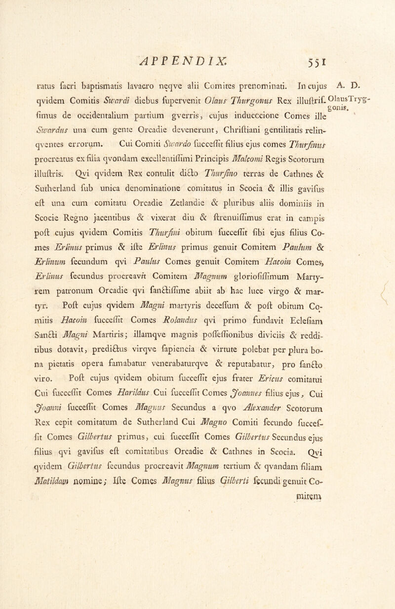 ratus facri baptismatis lavacro neqve alii Comites prenominati. In cujus A. D- qvidem Comitis Swardi diebus lupervenit Olaus Thurfromis Rex illuftrif- OlausTry Iimus de occidentalium partium gverris, cujus inducccione Comes ille Swardus una cum gente Orcadie devenerunt, Chrifliani gentilitatis relin- qventes errorum. Cui Comiti Swardo fucceffit filius ejus comes Thiirfmiis procreatus ex filia qvondam excelieiitiffimi Principis Malcomi Regis Scotorum iliuftris. Qvi qvidem Rex contulit diClo Thurfino terras de Cathnes & Sutherland fub unica denominatione comitatus in Scocia & illis gavifus efl: una cum comitatu Orcadie Zetlandie & pluribus aliis dominiis in Scocie Regno jacentibus & vixerat diu & Rrenuiffimus erat in campis poft cujus qvidem Comitis Thurfini obitum fucceffit libi ejus filius Co- mes Eriinus primus &: ifte Erlimis primus genuit Comitem Paiikim & < Erlimm fecundum qvi Paulus Comes genuit Comitem Hacoin Comes, Eriinus fecundus procreav/t Comitem Magnum gloriofiffimum Marty- rem patronum Orcadie qvi fanftiffime abiit ab hac luce virgo & mar- tyr. Pofl: cujus qvidem Magni martyris deceffum & poli: obitum Co- mitis Hacoin fucceffit Comes Rolandus qvi primo fundavit Ecleliam Sanfti Magni Martirisj illamqve magnis poffeffionibus diviciis & reddi- tibus dotavit, prediftus virqve fapiencia & virtute polebat per plura bo- na pietatis opera famabatur venerabaturqve & reputabatur, pro fanflo viro. Pofl: cujus qvidem obitum fucceffit ejus frater Ericus comitatui Cui fucceffit Comes Harildus Cui fucceffit Comes filius ejusCui ^oanni fucceffit Comes Magnus Secundus a qvo Alexander Scotorum Rex cepit comitatum de Sutherland Cui Magno Comiti fecundo fuccef- lit Comes Gilbertus primus, cui fucceffit Comes Secundus ejus filius qvi gavifus efl: comitatibus Orcadie & Cathnes in Scocia. Qyi qvidem Gilbertus fecundus procreavit Magnum tertium & qvandam filiam Matildam aomine; Ifte Cojnes Magnus filius Gilberti fecundi genuit Co- mitem