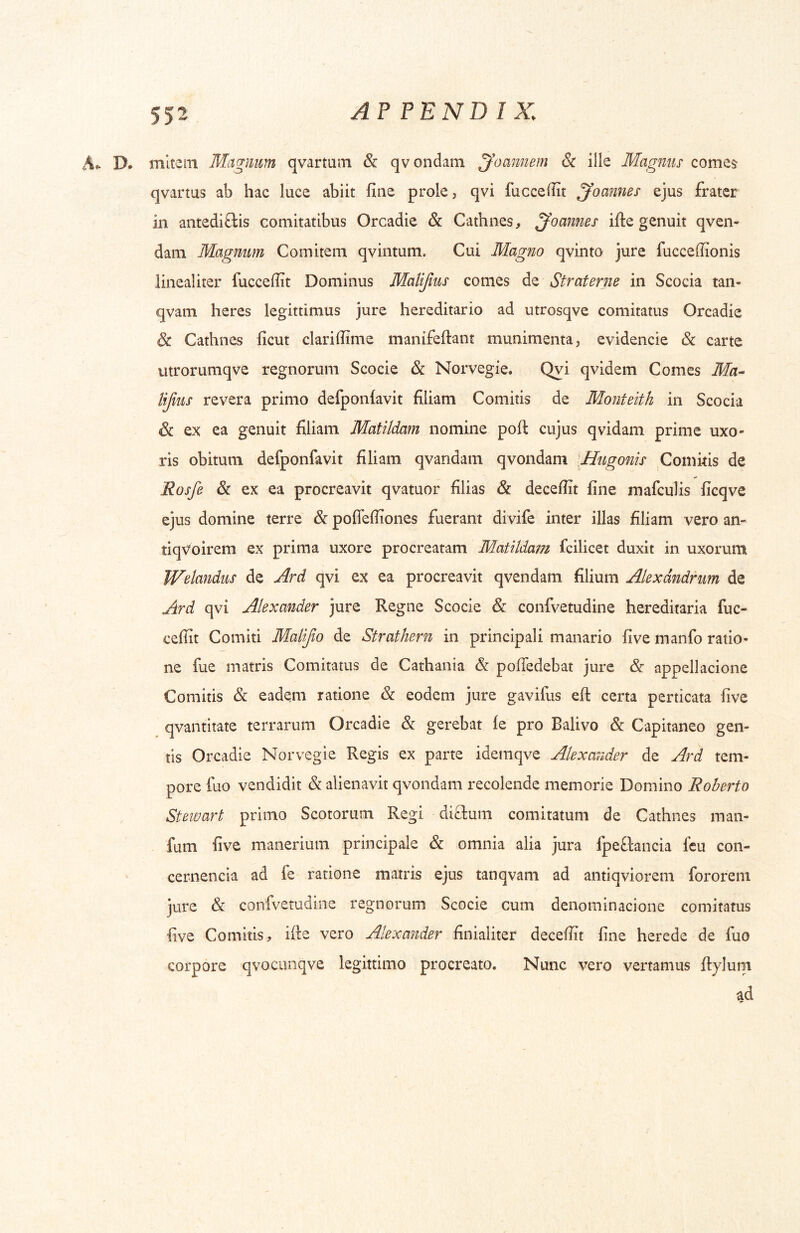 A*. D. mitem Magnum qvartum & qvondam ^oannem (Sr ille Magnus comes qvartus ab hac luce abiit fine prole, qvi fuccefiit ^oannes ejus frater in antediftis comitatibus Orcadie & Cathnes, ^oannes ifte genuit qven- dani Magnum Comitem qvintum. Cui Magno qvinto jure fucceffionis linealiter fuccefiit Dominus Malifms comes de Straferne in Scocia tan- qvam heres legittimus jure hereditario ad utrosqve comitatus Orcadie & Cathnes ficut clarifiime manifeftant munimenta, evidencie dc carte utrorumqve regnorum Scocie & Norvegie. Qyi qvidem Comes Ma-- lifius revera primo defponiavit filiam Comitis de Monteith in Scocia & ex ea genuit filiam Matildam nomine pofi: cujus qvidam prime uxo- ris obitum defponfavit filiam qvandam qvondam \Hugonis Comitis de Rosfe & ex ea procreavit qvatuor filias & decefiit fine mafculis ficqve ejus domine terre & poflefiiones fuerant divife inter illas filiam vero an- tiqvoirem ex prima uxore procreatam Matildam fcilicet duxit in uxorum Welandus de Ard qvi ex ea procreavit qvendam filium Alexandrum de Ard qvi Alexander jure Regne Scocie & confvetudine hereditaria fuc- cefiit Comiti Malifio de Strathern in principali manario five manfo ratio- ne fue matris Comitatus de Cathania &: poUedebat jure & appellacione Comitis & eadem ratione & eodem jure gavifus efi: certa perticata five qvantitate terrarum Orcadie & gerebat fe pro Balivo & Capitaneo gen- tis Orcadie Norvegie Regis ex parte idemqve Alexander de Ard tem- pore fuo vendidit & alienavit qvondam recolende memorie Domino Roberto Stewart primo Scotorum Regi diffcum comitatum de Cathnes man- fum five maiierium principale & omnia alia jura fpeftancia fcu con- cernencia ad fe ratione matris ejus tanqvam ad antiqviorem fororem jure & confvetudine regnorum Scocie cum denominacione comitatus five Comitis, ifie vero Alexander finialiter decefiit fine herede de fuo corpore qvociinqve legittimo procreato. Nunc vero vertamus Itylum ad