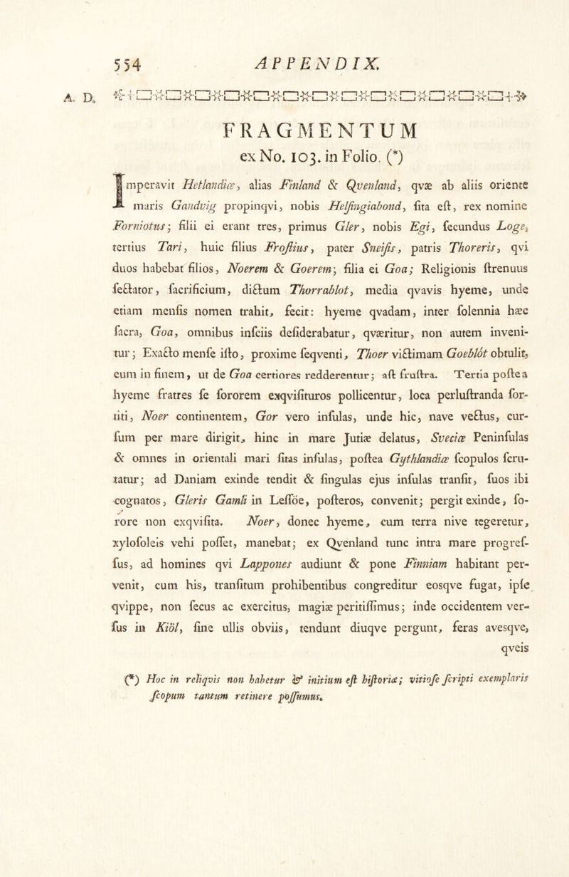 A. D ••u ■; 2—-J .4.. S FRAGMENTUM ex No. 103. in Folio, (*) imperavit Hetlandicealias Finland & Qventand^ qv^ ab aliis oriente maris Gandvig propinqvi, nobis Heljingiabondy iita eft, rex nomine ForniotuSy filii ei erant tres, primus Glery nobis Fgiy fecundus Loge^ tertius Tariy huic filius Frojiius y pater Sneijis, patris Thorerisy qvi duos habebat filios, Noerem Sc Goerem\ filia ei Goa; Religionis ftrenuus feflator, facrificium, di£tum Thorrabloty media qvavis hyeme, unde etiam menfis nomen trahit, fecit: hyeme qvadam, inter folennia hsec facra, Goa, omnibus infciis defiderabatur, qvaeritur, non autem inveni- tur ; Exatlo menfe illo, proxime feqventi, Thoer viflimam Goeblot obtulit, eum in finem, ut de Goa certiores redderentur 3 aft fruftra. Tertia polle a hyeme fratres fe fororem exqvifituros pollicentur, loca perluflranda for- ti ti, No er continentem, Gor vero infulas, unde hic, nave veftus, cur- fum per mare dirigit, hinc in mare Jutiae delatus, Svecice Peninfulas & omnes in orientali mari fitas infulas, poflea Gythlmdire fcopulos fcru- tatur; ad Daniam exinde tendit & lingulas ejus infulas tranlit, fuos ibi cognatos, Gleris Gamtim Leffoe, pofleros, convenit; pergit exinde, fo- rore non exqvifita. Noery donec hyeme, cum terra nive tegeretur, xylofoleis vehi pofTet, manebat; ex Qyenland tunc intra mare progref- fus, ad homines qvi Lapponer audiunt & pone Fimiiam habitant per- venit, cum his, tranfitum prohibentibus congreditur eosqve fugat, iple. qvippe, non fecus ac exercitus, magise peritiffimus; inde occidentem ver- fus in Kidly line ullis obviis, tendunt diuqve pergunt, feras avesqve, qveis (*) Hoc in retiqvis non habetur b initium ejl hijloriie; vithfe feriati exemplaris fcopum tantum retinere pojjumm».