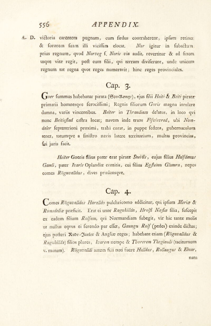 D* viftoria carentem pugnam > cum faedus contraherent > ipiam retinet & fororem fuam illi viciOini elocat. Nor igitur in fubaCLuni. prius regnum i. qvod Norueg f. Noris via audit, revertitur & ad finem usqve vitae regit, pofi: eum filii,, qvi terram^ diviferunt, unde unicum regnum tot regna qvot reges, numeravit; hinc reges provinciales.. Gap. 3. (joer fummus habebatur pirata (S^cKonge), ejus filii Heiti & Beiti pirat*- primarii homncsqve ferocifiimi; Regnis filiorum Goris magna intulere damna, variis vincentibus. Bnter in Thrandiam delatus, in loco qvi nunc Beitisjlad caftra locat; navem inde trans Fifvisvredy ubi Nom- dater feptentrioni proximi, trahi curat, in puppe fedens, gubernaculum tenet, totumqve a finiftro navis latere territorium, multas provincias® liii juris fiicit. Heiter Gotvis filius pater erat pirati;e Sneidu y cujus filius^ Halfdmius Gamli, pater Oplandiac comitis, cui filius Eyjteinn Glumray nepos comes EogmaUdiis y dives prudensqve^ Gap. 4. (^omes RSgnvaUdus Haralldo pulchricomo addicitur, qvi ipfuin Mertes Si Romsdalioe pricficir. Erat ei uxor Ragnhillda, Hrolfi Na^fice filia, fufeepit ex eadem filium Rolfimh qvi Normandiam fubegit, vir hic tantae molis ut nullus eqvus ei ferendo par eflet, Gaiingu Rotf (pedes) exinde diftus; ejus poiteri & Angliar reges; habebant etiam & Rag;nhillda) filios plurcs, Ivarem nempe <Sr Thorerem Thegimidi (taciturnum V. mutum). Rdgnvalldi autem filii noti fuere Halldiis ^ Roltaugiis & Einary natu