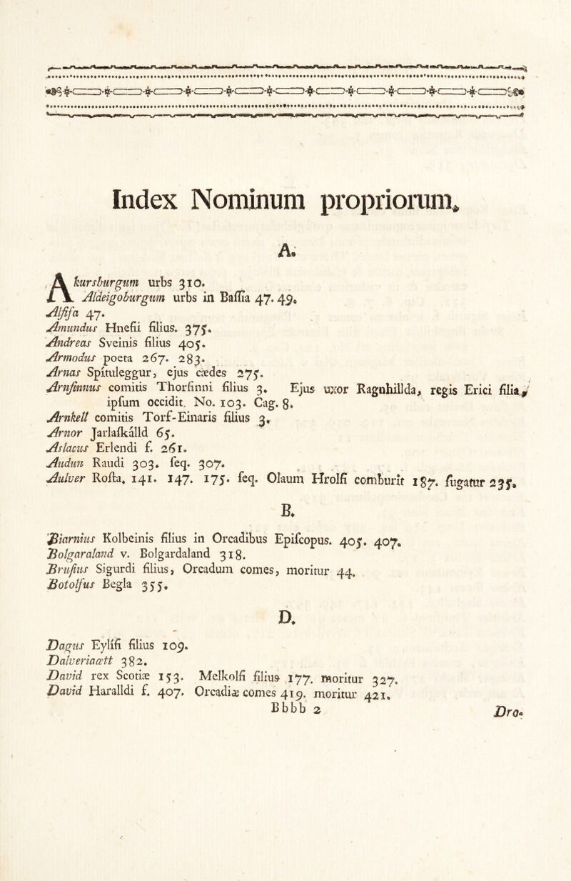 Index Nominum propriomn\ A. Akursbiirgum urbs 310. Aldeigobiirgim urbs in Baflia 47.45^ Jljifa 47. Amundus Hnefii filias. 37?* Andreas Sveinis filius 405. Armodus poeta 267. 283* Arnas Spituleggur, ejus caedes 275'. Arnjimms comitis Thorfinni filius 3* Ejus uxor Ragnhillda, regis Erici filia^^ ipfum occidit. No. 103. Cag. 8» Arnketl comitis Torf-Einaris filius 3, Arnor Jarlafkalld 65. As lacus Er lendi £ 26 Aiidun Raudi 303#. feq. 307. Aulver Rofta, 141. 147. 175. feq. Olaum Hrolfi coniturlf igjr. fugatur 23 K '^iarnius Kolbeinis filius in Orcadibus Epifcopus. 40 J. 407. Bolgaraland v. Bolgardaland 318. Bnifius Sigurdi filius, Orcadum comes, moritur 44, Botolfus Begla 355^ D. Dagus Eylifi filius 109* Dalveriacctt 382. David rex Scotiae 153. Melkolfi filius 177. moritur 327. David Haralldi f. 407. Orcadiae comes 419. moritur 421, Bbbb 2 Dro^