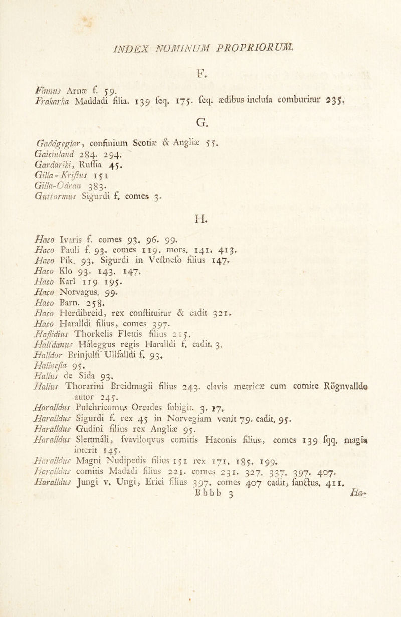F. Fimws Ariioe i 59. Frakarka Maddadi filia. 139 leq. 175. feq. aedibus iuchda comburitur 335, G. Gaddgegiar, confinium Scoti® & Angi i® Gaicinland 284* 294. Gardariki) Ruffia 45* Gilia - Krifiiis 151 Gilla-Gdrnn 383* Giittormus Sigurdi f, comes 3. Hcico Ivaris f. comes 93^ 96« 99. Haco Pauli £ 93. comes 119, mors, I4i» 413. E aco Pik. 93* Sigurdi in Veftnefo filius 147. Haco Klo 93. 143. 147. Haco Kari 119. 195. Emo Norvagus. 99. Haco Barn. 258* Haco Herdibreid, rex conftituitur & oadit 321^ Haco Haralldi filius, comes 397. Hafjdhis Thorkelis Flettis films 213, Halfdaniis Haleggus regis Haralldi £ cadit, 3, Halldor BrinjuUP Ull£illdi £ 93^ Hallnefia 9 5, Halius de Sida 93. Halius Thorarini Breidmagii Blius 243. clavis metrica! cnm comite Rogiivalld® auror 245. Haralldus Fiilchricomus Orcades iubigit. 3. ly, Harcdldiis Sigurdi £ rex 45 in Norvegiam venit 79, cadit, 95. Haralldus Gudini filius rex Angliae 95. Haralldus Slettmali, ivaviloqvus comitis Haconis filius, comes 139 fqq, magm interit 145'. Haralldus Magni Nudipedis filius 151 rex 171, 185» 199* Haralldus comitis Madadi filius 221. comes 231. 327. 32,7. 397. 407. Haralldus Jungi v. Ungi, Erici filius 397, comes 407 cadit, lan£lus* 411, B b b b 3 Ha^