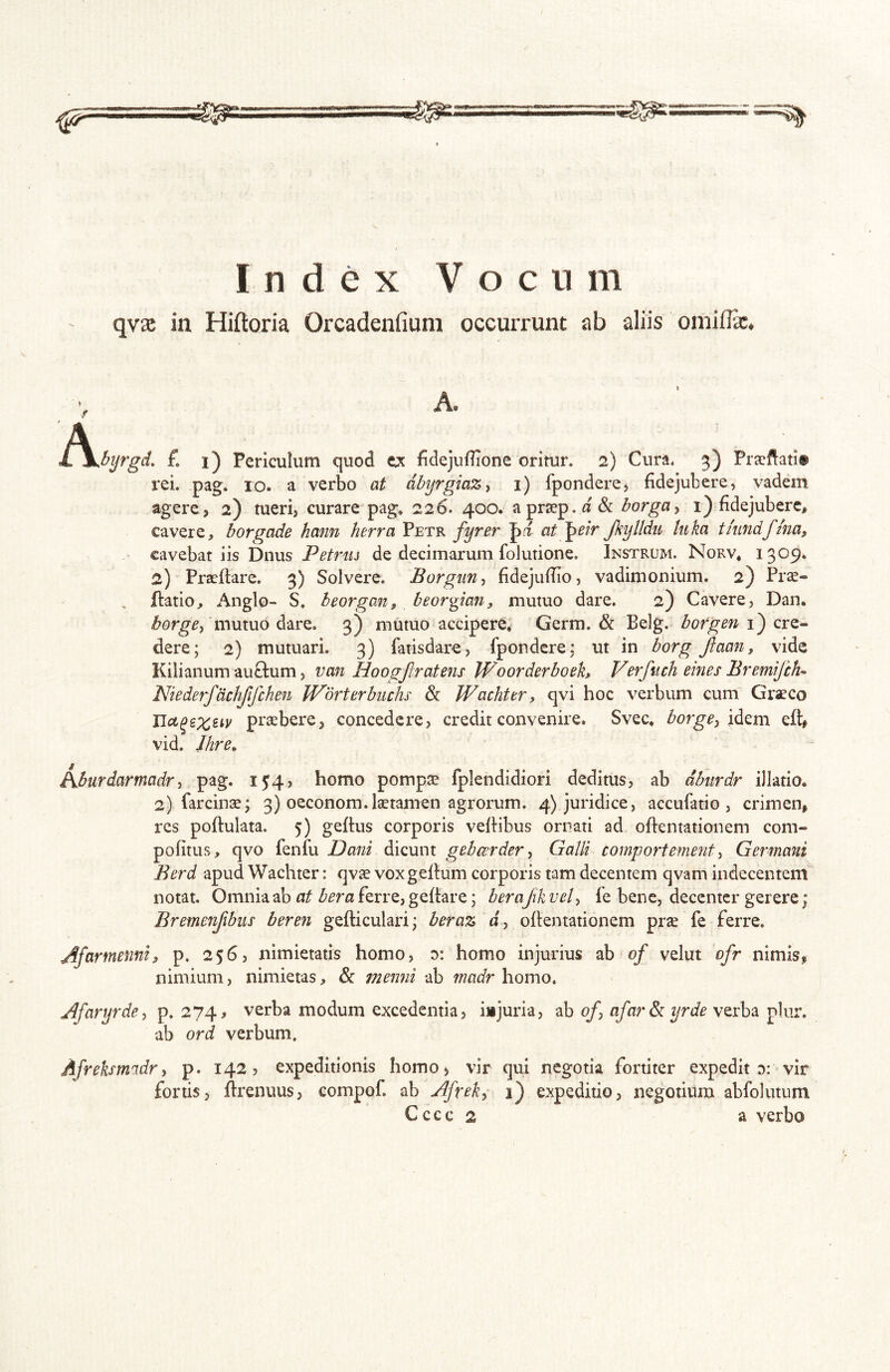 Index V o c n m qvae in Hiftoria Orcadenfium occurrunt ab aliis omilFcC. A. .^^byrgd. {. i) Periculum quod tx fidejuffione oritur. 2) Cura. 3) Prsftati» rei. pag. lo. a verbo at db^rgiaZy i) fponderej fidejubere, vadem agere, 2) tueri, curare pag* 226. 400. aprsep.«&: borga^ i) fidejubere, cavere, borgade hami herra Petr fyrer at pr/r Jkyltdu tuka tkindfhia, cavebat iis Diius Petriu de decimarum folutione. Instrum. Norv, 1309. 2) Praedare. 3) Solvere. Borgiin^ fidejufTio, vadimonium. 2) Prae- datio, Anglo- S. beorgaiif beorpan, mutuo dare. 2) Cavere, Dan. mutuo dare. 3) mutuo accipere, Germ. & Belg. borgen i) cre- dere; 2) mutuari. 3) fatisdare, fpondcre; ut in borg /taon, vide Kilianum auclum, van HoogJIratens Woorderboeh Verfuch eines Bremifch- Niederfdchjlfchen Wbrterbiichs & Wachter, qvi hoc verbum cum Graeco praebere, concedere, credit convenire. Svec* borge^ eft, vid. Jhre, Aburdarmadr, pag. I54> homo pompae fplendidiori deditus, ab dbitrdr illatio. 2) farcinae; 3) oeconom.laetamen agrorum. 4) juridice, accufatio , crimen, res poftulata. 5) geftus corporis vedibus ornati ad odentationem com- pofitus, qvo fenlu Dani dicunt gtbcerderGalli comportement ^ Germani Berd apud Wachter: qvae voxgedum corporis tam decentem qvam indecentem notat. Omnia ab at bera ferre, gedare; berajik vel-, le bene, decenter gerere; Bremenjibiis beren gediculari; beraz J, odentationem prae fe ferre. Afarmenni, p. 256, nimietatis homo, d: homo injurius ab of velut ofr nimis, nimium, nimietas, & memii ab madr homo. Afaryrde, p, 274, verba modum excedentia, injuria, ab of, afar& yrde verba plur. ab ord verbum. Afreksmidr, p. 142? expeditionis homo, vir qui negotia fortiter expedit d: vir fortis, drenuus, eompof. ab Afrek,- 1) expeditio, negotium abfolutum Cccc 2 a verbo
