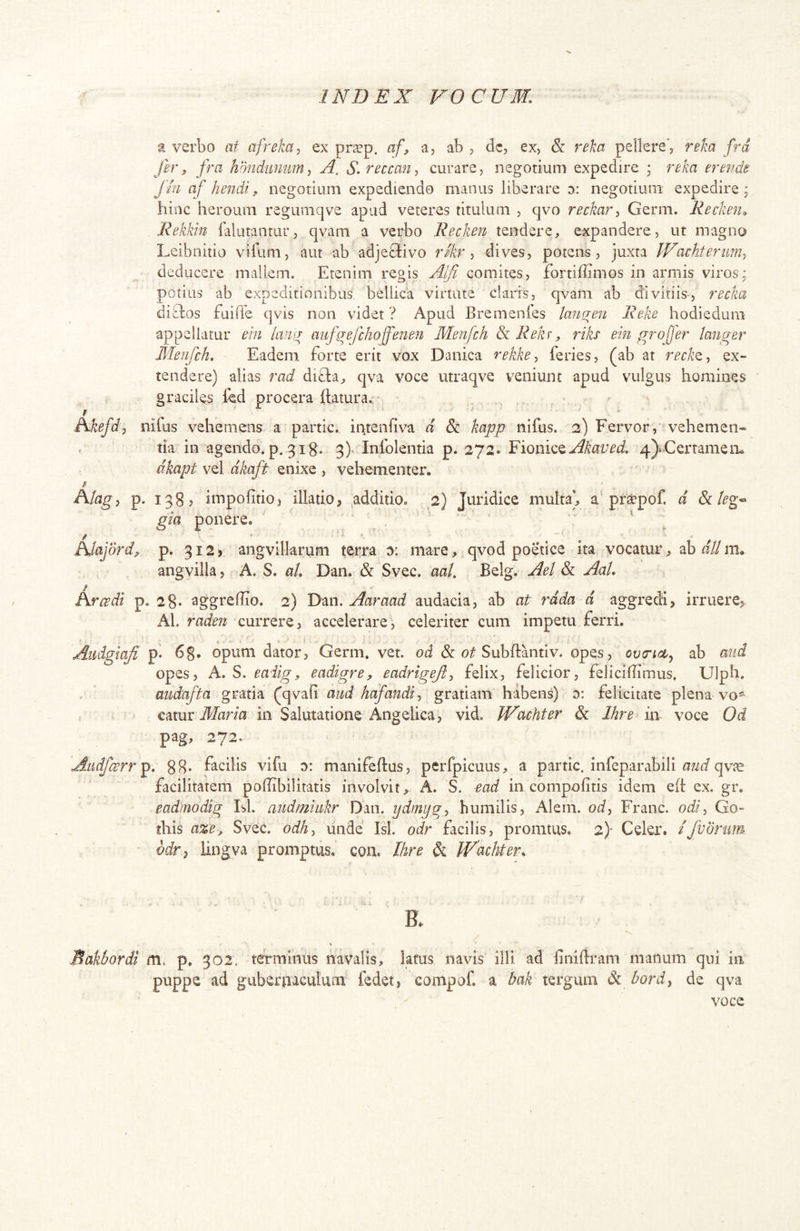 a verbo at afreha^ ex pr^p. a.f> a, ab 3 dc, ex, & reka pellere, reka frd fer, fra hbndiimmy A. S.reccaUj curare, negotium expedire ; reka erevds finafhendi, negotium expediendo manus liberare 0: negotium expedire; hinc heroum regumqve apud veteres titulum , qvo reckarj Germ. Recken^ Rekkin falutantur, qvam a verbo Recken tendere, expandere, ut magno Leibnitio vilum, aut ab adjetlivo rfkr ■, dives, potens, juxta IFachteriim^ deducere mallem. Etenim regis Alfi comites, fortiffimos in armis viros; potius ab expeditionibus bellica virtute claris, qvam ab divitiis, recka ditdos fuiffe qvis non videt ? Apud Bremenies laneren Reke hodiedum appellatur em lamy aufg^efchoffenen Menfch Se Rek^, riks ein grojjer langer Menfch. Eadem forte erit vox Danica rekke-, feries, (ab at reckQ-, ex- tendere) alias rad di£l:a, qva voce utraqve veniunt apud vulgus homines graciles led procera Itatur a. Akefdp nifus vehemens a partic. intenfiva d & kapp nifus. 2) Fervor,' vehemen- tia in agendo, p. 3 ig. 3)^ Infolentia p. 272. YiomQ^Akaved. 4)iCertamem dkapt vel dkaft enixe , vehementer. Atagi p. 1383 impofitioj illatio> additio. 2) Juridice multa’, a pra^pof. d Selegi gia ponere. / ' Atajdrd^ p. 312» angvillarum terra 0: mare, qvod poetice ita vocatur, ab/f//m. angvilla, A. S. aL Dan. & Svec. aaU Belg. Ael & AaU Rircsdi p. 28* aggreffio. 2) Dan. Aaraad audacia, ab at rdda d aggredi> irruere^ AL raden currere, accelerare, celeriter cum impetu ferri. 5 . Audgiafi pi 68. opum dator, Germ. vet. od & Subftantiv. opes, ovTieij ab mid opes, A. S. eaiigy eadigre, eadrigejiy felix, felicior, felicilTimus. Ulph. aiidajta gratia (qvafi and hafandi^ gratiam habens) d: felicitate plena vo*^ r t^tax Maria in Salutatione Angelica, vid. PFachter & Ihre in voce Od pag, 272. Aiidfarr^, 88* facilis vifu 0: manifeftus, perfpicuus, a partic. infeparabili qv?e facilitatem poffibilitatis involvit, A. S. ead in compolitis idem eft ex. gr. eadmodig Isi. audmiiikr Dan. ydmpgy humilis, Alem. od, Franc. odi, Go- this aze, Svec. odh, linde Isi. odr facilis, promtus. 2)- Cekr. /fuonm^ odr^ iingva promptus, coii. Ihre & JFacHery Makbordi m, p, 302. terminus navalis, latus navis illi ad iinidram manum qui in puppe ad gubernaculum fedet, compof. a bak tergum & bord, de qva voce