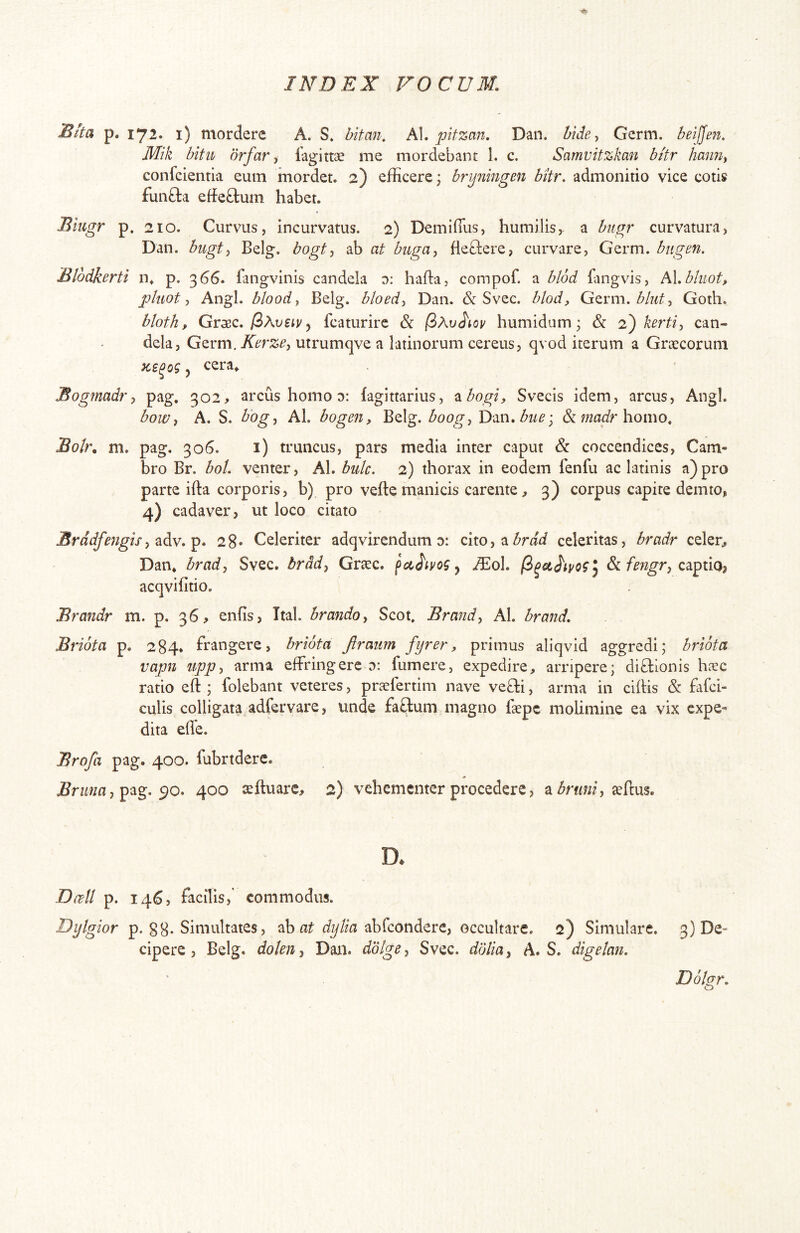 Blta p. 172. i) mordere A. S. bitmi, h\. pitzan. Dan. bide^ Germ. beijjen. Mik bitii drfar i fagittae me mordebant 1. c. Samvitzkan bitr haim^ confcientia eum mordet. 2) efficere^ brijmngen bitr. admonitio vice colis funfta effeftum habet. Biugr p. 210. Curvus, incurvatus. 2) Demifius, humilis, a bugr curvatura, Dan. bugt-i Belg. bogt^ ab at biiga-, fleftere, curvare, Germ. bngen. Blodkerti n* p. 366. fangvinis candela 0: hafta, compof. a hl6d fangvis, Ni.bhiot, pluot y Angi, bloody Belg. bloedy Dan. & Svec. blod, Gzvm.bluty Goth. bloth, Grxc. fiXvety y fcaturirc & j3Av<}iov humidum; & 2) kertiy can- dela, Germ. Kerze, utrumqve a latinorum cereus, qvod iterum a Groccorum y cera^ Bogmadry pag. 302> arcus homo 0: fagittarius, ^bogi, Svecis idem, arcus. Angi. bowy A. S. bogy Al. bogen, Belg. boogy Y>m.buei & homo. Boir, m, pag. 306. i) truncus, pars media inter caput & coccendices, Cam- bro Br. boL venter, Al. buk. 2) thorax in eodem fenfu ac latinis a) pro parte ifta corporis, b) pro vefte manicis carente., 3) corpus capite demto, 4) cadaver, ut loco citato Erddfengis28* Celeriter adqvirendum d: ohoy^brdd celeritas, bradr celer, Dan* brady Svec. brddy Gr^ec. fcc^ivog y JEoL captio? acqvifitio. Brandr m. p. 36, enfis, Ttal. hrandoy Scot. Brmidy Al. brand. Briota p. 284* frangere, briota firmm fijrer, primus aliqvid aggredi; brlota vapn uppy arma effringere d: fumere, expedire, arripere; diftionis hxc ratio eft ; folebant veteres, praclertim nave ve8:i, arma in cihis & fafci- culis colligata, adfervare, unde facfcum magno fccpc molimine ea vix expe- dita ede. Brofa pag. 400. fubrtdere. .Snwia, pag. 90. 400 seftuare, 2) vehementer procedere, a aeftus. D* D(ibU p. 146, facilis, commodus. Dijtgior p. g8. Simultates, ab abfcondere, occultare. 2) Simulare. 3) De- cipere , Belg. doleUy Dan. dolge, Svec. dolia, A. S. digelan. Dohr. O