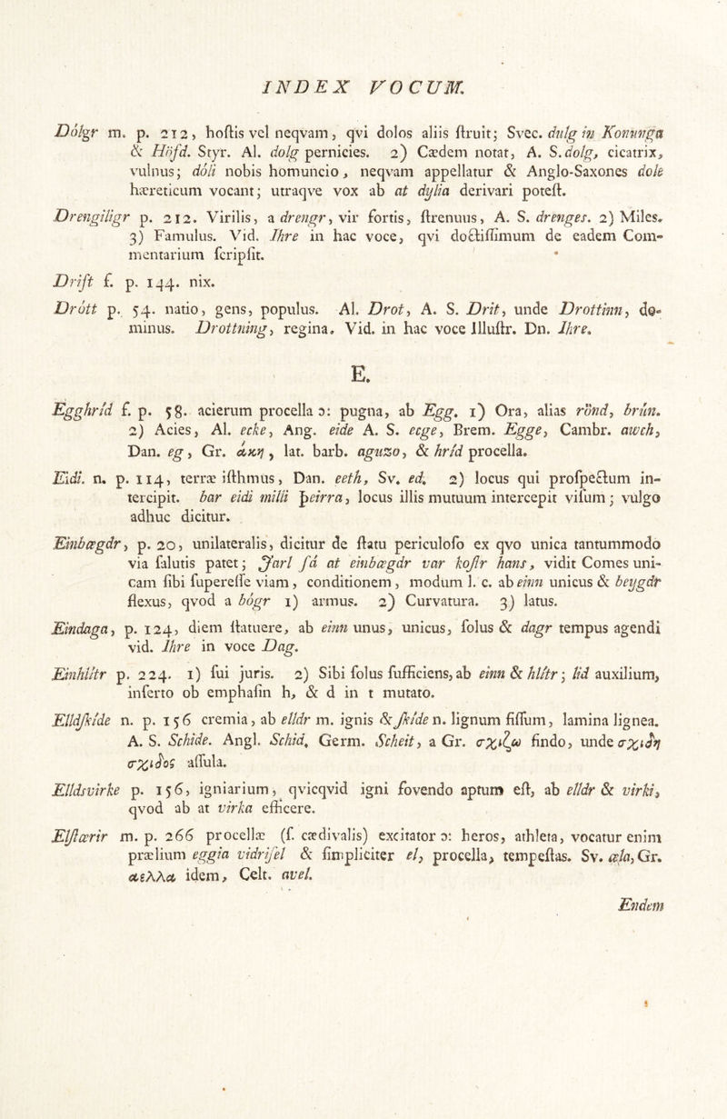 Dolgr m. p. 2T2, hoftis vel neqvam 5 qvi dolos aliis flruit; SvQc, diilg m Kommg^ ik Hnfd. Styr. Al. pernicies. 2) Caedem notar. A, S.dotg, cicatrix^ vulnus; doli nobis homuncio > neqvam appellatur & Anglo-Saxones dok haereticum vocant; utraqve vox ab at dylia derivari poteft. DrengUigr p. 212. Virilis, ^drengr^viv fortis, ftrenuus, A. S. drenges. 2) Miles, 3) Famulus. Vid. Ihre in hac voce, qvi doftiffimum de eadem Com- mentarium fcripfit. ' * Drift £ p. 144. nix. Drott p. 54. natio, gens, populus. Al. Droty A. S. Drit^ unde Drotthin^ do»' minus. Drottning^ regina, Vid. in hac voce llluftr, Dn. Ihre. E. Egghrid £ p. 5g. acierum procella d: pugna, ab Egg. i) Ora, alias roW, brm. 2) Acies, Al. eckey Ang. eide A. S. ecge^ Brem. Egge^ Cambr. awch^ Dan. egi Gr. ^ lat. barb. agiizo^ & procella* Eidi, n. p. 114, terrse ifthmus, Dan. eeth» Sv* ed. 2) locus qui profpeclum in- tercipit. bar eidi milii ^eirra, locus illis mutuum intercepit vifum; vulgo adhuc dicitur. EinbcegdTi p. 20, unilateralis, dicitur de ftatu periculofo ex qvo unica tantummodo via falutis patet; ^arl fd at einbcegdr var kojlr hans, vidit Comes uni- cam libi fuperehe viam, conditionem , modum 1. c. •^heinn unicus & beygdr flexus, qvod a bogr 1) armus. 2) Curvatura. 3) latus. Eindaga^ p. 124, diem Ibatuere, ab unus, unicus, folus & tempus agendi vid. Ihre in voce Dag, Einhiitr p. 224. i) fui juris. 2) Sibi folus fufficiens, ab eim^hlitr\ M auxilium, inferto ob emphafin h, & d in t mutato. Elldjkide n. p. 156 cremia, ab elldr m. ignis 5:Jkiden. lignum fifTum, lamina lignea. A. S. Schide. Angi. Schid^ Germ. Scheit-, a Gr. findo, affula. Elldsvirke p. 156, igniarium, qvicqvid igni fovendo aptum efl, ab elldr virki^ qvod ab at virka efficere. Eljlcerir m. p. 26$ procellae (f ctedivalis) excitator d: heros, athleta, vocatur enim praelium vidrifel & fimpliciter procella^ tempeflas. Sv. cLiXX<A idem, Celt, aveL Endem t