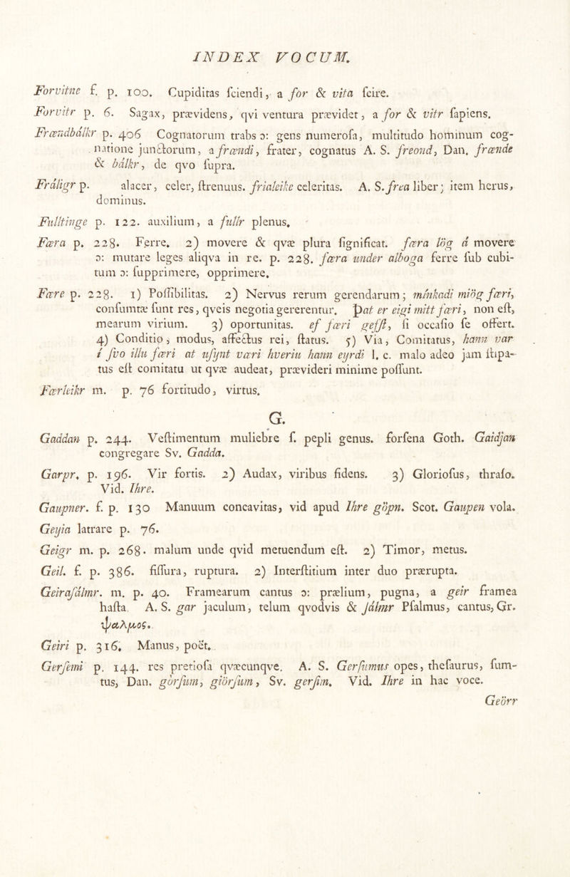 lorvitne £ p. loo. Cupiditas fciendi, a for Sc vita fcire. Forvitr p. Sagax, praevidens, qvi ventura praevidet, a for 6c vitr fapiens, Fro^ndbalkr p. 406 Cognatorum trabs 0: gens nurnerofii, multitudo hominum cog- natione junctorum, frcondi^ frater, cognatus A. S. freond-, Daii. frconde & bdlkr, de qvo lupra. Frdligr alacer, celer, ftrenuus.celeritas. A. liber; item herus> dominus. Fiilltinge p. 122. auxilium, a fuUr plenus* Fcora p. 228. Ferre* 2) movere & qvae plura fignifeat. foora Idg d movere' d; mutare leges aliqva in re. p. 228. fcora under alboga ferre fub cubi- tum d: fupprimere, opprimere. Fare 228. i) Poffibilitas. 2) Nervus rerum gerendarum; mmkadi mibg fari^ confumtie funt res, qveis negotia gererentur, pat er eigi mittfari, non eft, mearum virium. 3) oportunitas. ef fari ^efjl^ fi occafio fe offert. 4) Conditip, modus, affeclus rei, Ifatus. 5) Via, Comitatus, hami var i fvo ilki fari at ufynt vari hveriti hami eyrdi 1. c. malo adeo jam itipa«- tus eft comitatu ut qvee audeat, prtevideri minime poflunt. Farleikr m. p. 76 fortitudo, virtus, G. # Gaddan p. 244. Veftimentum muliebre f. pepli genus, forfena Goth. Gaidjan congregare Sv. Gadda. Garpr. p. 196. Vir fortis. 2) Audax, viribus fidens. 3) Gloriofus, thrafo. Vid. Ihre, Gaiipner. £ p, 130 Manuum concavitas, vid apud Ihre gbpn, Scot. Gaujoen vola. Geyia latrare p. 76. Geigr m. p. 268« malum unde qvid metuendum eft. 2) Timor, metus. GeiL f. p. 386. fifiura, ruptura. 2) Interftitium inter duo praerupta. Geirafdlmr, m. p. 40. Framearum cantus o: praelium, pugna, a geir framea hafta A.S,gar jaculum, telum qvodvis & Jdtmr Pfalmus, cantus,Qr. •^ccXpeog» Geiri p. 316. Manus, poet* Gerfemi p, 144. res pretiofa qvaecunqve. A. S. Gerfiimm opes, thefaurus, fum- tus, Dan. gbrfumy gibrfim^ Sv. gerfim. Vid. Ihre in hac voce. Gedrr