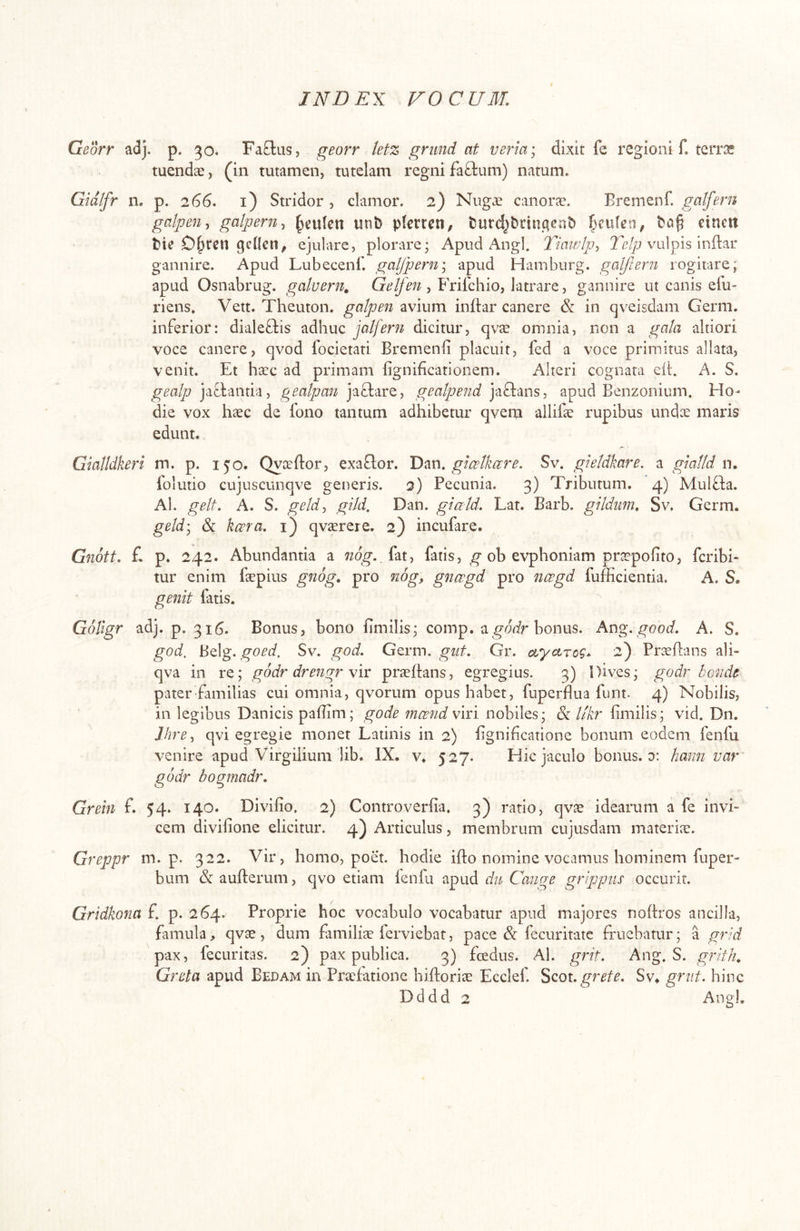 Georr adj. p. 30. FaEliis, georr letz griind at veria; dixit fe regioni f. terra: tuendae, (in tutamen, tutelam regni faOrum) natum. Gidifr n. p. 266. i) Stridor, clamor. 2) Nug£ canorae. Bremenf. galfem galpeuy galpern^ ^eulcn uni) plecrcn, t5urdpnnc|cni) einett t)te gcllcil^ ejulare, plorare; Apud Angi. Tiawlp:, 2vulpis inftar gannire. Apud Lubecenl'. galjpern\ apud Hamburg. galjiern rogitare; apud Osnabrug. galuern^ ? Frifcbio, latrare, gannire ut canis efu- riens. Vett. Theuton. gatpen avium inftar canere & in qveisdam Germ. inferior: dialeftis adhuc jalfern dicitur, qvae omnia, non a gala altiori voce canere, qvod focietati Bremenii placuit, fed a voce primitus allata, venit. Et haec ad primam lignibcationem. Alteri cognata eii. A. S. gealp jafbantia, gealpan jafiare, geatpend jafians, apud Benzonium. Ho- die vox hccc de fono tantum adhibetur qvern allifae rupibus unix maris edunt. Gialldkeri m. p. 150. Qyceflor, exaflor. Dm, gia^Ikare, Sv. gkldkare. a gmtld n, folutio cujuscunqve generis. 2) Pecunia. 3) Tributum. 4) Mulfla. Al. gelt. A. S. geld^ gild, Dan. giald. Lat. Barb. gildum, Sv. Germ. geldy 6c kcera, i) qvaerere. 2) incufare. Gnott, £ p. 242. Abundantia a 720^., fat, fatis, ^ ob evphoniam praepofito, fcribi- tur enim faepius gnog, pro nog, gnccgd pro ncegd fufficientia. A. S. genit fatis. ^ Goligr adj. p. 316. Bonus, bono fimilis; comp. a^^or^r bonus. Ang. good, A. S. god, Belg. goed, Sv. god. Germ. giit, Gr. ctyctrog*. 2) Pr^eflans ali- qva in re; godr drengr \ir praefians, egregius. 3) Dives; godr bG7uie pater familias cui omnia, qvorum opus habet, fuperflua funt. 4) Nobilis, in legibus Danicis paflim; gode mcend viri nobiles; & llkr limilis; vid. Dn. J.hre^ qvi egregie monet Latinis in 2) hgnificatione bonum eodem fenfu venire apud Virgilium lib. IX. v. 527. Hic jaculo bonus, d: hami var godr bogmadr, Grein f. 54* 140. Divifio. 2) Controverfia, 3) ratio, qvae idearum a fe invi- cem divifione elicitur. 4) Articulus, membrum cujusdam materiae. Greppr m. p. 322. Vir, homo, poet. hodie ifto nomine vocamus hominem fuper- bum (& aufterum, qvo etiam lenfu apud du Cange grippiis occurit. Gridkona f. p. 264. Proprie hoc vocabulo vocabatur apud majores noftros ancilla, famula, qvae, dum ftmilite ferviebat, pace & fecuritatc fruebatur; a grid pax, fecLiritas. 2) pax publica. 3) fcedus. Al. grit. Ang. S. grith. Greta apud Bedam in Praefatione hiiforiae Ecclef. Scox- grete, Sv« grnt. hinc Dddd 2 Angi.