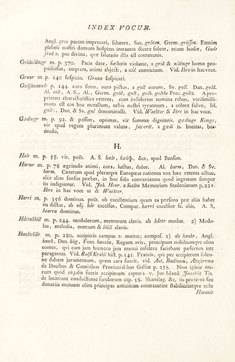Angi. pacem imprecari, filutare, S‘\x. groten. Gcrtr), gniffen. Etenim plebeii noftri domum hoipites intrantes dicere folent, etiam hodie, Gndr fred y. pax divina, qvac ialutatio illis ell; communis. Gridnidlngr m. p. 370. Pacis datae, foederis violator, ^ grid & nldingr homo pro- pudiofus, neqvam, animi abjecti, ^ nfd convicium. Vid.in hacvoce. Grunr m. p. 140 fufpicio. Gruna fulpicari. Gidlfaiimadr p. 144. auro futus, auro piftus, ^ guU aurum, Sv. giilt. T)‘an. gidd. Al. coit y A. S., Ab, Germ. gold, golt, golh. golthe goltz. A pro- prietate charafteriftica veteres, cum indiderint nomina rebus, veriiimilli- mum eft eo$ hoc metallum, orbis noftri tyrannum, a colore fulvo, Isi. gidr.y Dan. & Sv. gid denominafle. Vid. IVachttr & Ihre in hac voce. Gccdlngr m. p. 92. & paftim, optimas, vir fummee dignitatis, gcrdmgr Kongs^ vir apud regem plurimum valens, fauorit. ^ gadi n. bonitas^ bea- titudo» H. Halr m. p. yg. vir. poet. A. S. hoete, hcele^^ dux, apud Benfon. Harmr ni. p. yg aegritudo animi, cura, luftus, dolor. Al. harm, Dan. & Sv. harm. Caeterum apud plerasqve Europaeas nationes vox haec retenta adhuc# aliis alios fenfus priebet, in hoc folo convenientes qvod ingratum femper JIS indigiterur. Vid. Henr, aSeelm Memoriam Stadenianam p,22r. Ihre in hac voce ut & IVachter, Harri m. p. ^5-5 dominus, poet. ob excellentiam qvam ea perfona prie aliis habet ita di£l:us, ab adj. hdr excelfus. Compar, heerri excelfior fc. aliis. A. S. h e arra dominus. HattaliUil m. p. 244. modulorum, metrorum clavis, ab hdttr modus. 2) Modu- lus, melodia, metrum &clavis. Maukvollr m. p. 280. accipitris campus 0: manus; compof. i) ab haukr^ Angi. hawkj T)m.hdgy Ymo.hancka^ Regum avis, principum nobiliumqve olim comes, qvi eam jam humero jam manui infidere faciebant paefertim iter peragentes. Yid. RoljiKrakii hift. p. 141. Francis, qvi per accipitrem lolen- ne dabant juramentum, qvam cara fuerit, vid. Ant. Badinum^ Altejerram de Ducibus & Comitibus Provincialibus Galliae p. 258. Non igitur mi- rum qvod regalis fuerit accipitrum captura, v. Jus Island. U^nsbok Tit. de locatione condutlione fundorum cap. 58. Skanelag. &c. iis prarterea leu donariis mutuam olim principes amicitiam contraxerint ftabilierintqve teile Haconis