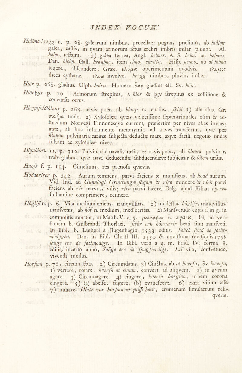 ■nfegg p. 28. galearum nimbus, procellao: pugna, prselium, ab hidlmr galea, caflis, in qvam armorum iftus crebri imbris inftar pluunt. Al. hdm^ teO:um. 2),galea ferrea. Angi, hehiiet. A. S. helm. lat. helmiu, Dan. hielm. Gall. hmulme ^ item etino^ elmitto. Hifp. ab at hi Ima tegere, abicoiidere; Grxc. iXogLct operimentum qvodvis. sAvjuLog theca cjtharae. e Aveo involvo, hregg nimbus, pluvia, imber. Hior p. 268. gladius, Ulph. hairus Homero ociq gladius eft. Sv. hior. Hior^ys p. 10 Armorum ftrepitus, a hior & '^ys ftrepitus ex collifione & concurfu ortus. Hieypijkidihluns p. 268- navis poet. ab htaiip n. curlus. Jhldi i) afferulus. Gn hndo. 2) Xylofolese qveis velociflime ieptentrionales olim & ad- hucdum Norv^egi Finnonesqve currunt, prseiertim per nives alias invias; apte, ab hoc inftrumento metonymia ad naves transfertur, qvae per hkmm pulvinaria carinae fubjefta deduflae mare aeqve facili negotio undas lulcant ac xylofoleae nives. Hlynhidrn m. p. 312. Pulvinavis navalis urfus 0: navis poet., ab htiimir pulvinar, * trabs glabra, qvae navi deducendae fubducendteve iubjicitur & bidrn urfus* Hnofs f. p. 114, Cimelium, res pretiofa qvsvis. Hoddarirer p. 242. Aurum temnens, parvi faciens d: munificus, ab hodd aurum. Vid. Ind. ad Gunnlogi Ormstungee fagam & rira minuere 3i ririr parvi faciens ab rlr parvus,’ vilis; rira parvi facere. Belg. a iufflamine comprimere, retinere. pud Kilian ryeren Hoglifiw.^. 6. Vita medium tenens, tranqvillitas. 2) modellia, tranqvillus, manfvetus, ab hof n. medium, mediocritas. 2) Manfvetudo cujus f. in g. in compofitis mutatur, ut Matth. V. v, 5. 01 Tr^asig^ Jsl. ad ver- iionem b. Gulbraridi Thorlaci. fcelir eru hogvarir beati iiint manfveti. In Bibi. ^ b. Lutheri a Bugenhagio 1^33 editis. Sedich fyvd de Jhcht- fnddygen. Dan. in Bibi. Chriih IH. 1550 & noviflimae revifionis 1758 falige ere ds factmodige. In Bibi, vero a g. m. Frid. IV. forma 8- editis, incerto anno, Salige ere de fjjagfcerdige. Lif vita, confvetudo, vivendi modus. Horfinn p. 763 circumatfus. 2) Circumdatus. 3) Cinftus, ab Svjme?fa, i) vertere, rotare, hverfa at eimm^ converti ad aliqvem. 2) in gyrum agere. 3) Circumagere. 4) cingere, hverfa borgina^ urbem corona cingere. 5) (a) abeffe, fugere, (b) evaneicere. 6) extra vihim efie 7) mutare. Hhitr var horjinn ur pujji hans, crumenam fimulacrum reh-. qverat.