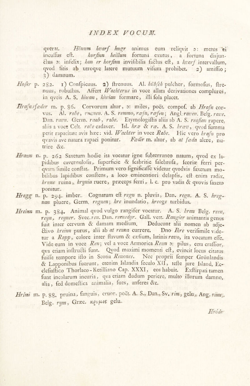 qverat. Hmium hvarf hugr animus eum reliqvlt d: metus ci inculfus eft. horjinn heillum fortuna exutus, a fortuna disjun- flus o: infelix; han er horjinn invilibilis fa£lus eft, a hvarf intervallum, qvod iicis ab^ utroqve latere mutuum vifum prohibet, 2) amiftio; 3) damnum. Hofnr p. 282. i) Conrpiciius. 2) ftrenuus. AI. hilhfch pulcher, formofus, ftre- nuLis, robuifus. Affert IVachteriis in voce allata derivationes compluresj in qveis A. S. hkvan ^ hiwian formare, illi fola placet. Hrafnsfader m. p. 86. Corvorum altor, o: miles, poet. compof. ab Hrafn cor- vus. Al. rminen. t\.^, remmo^rcefn^r(^fen\ Angi. Belg. Dan. ravn. Germ. raab ^ rabe. Etymologiftis aliis ab A. S. reajian rapere, aliis a vocc Celt. cadaver. Tsl. hrce & ree. A. S. hrcev ^ qvod fumma petii: rapacitate avis h;rc: vid. IVachter in voce Rabe. Flic vero hrafn pro qvavis ave natura rapaci ponitur. jF/xxf/V m. altor, ab at fada alere, nu- trire &c. Hraim- n.. p. 262 Saxetum hodie ita vocatur igne fubterraneo natum, qvod ex la*” pidibus cavernulofis^. fuperficie & Icabritie falebrofa, feoriae ferri per- qvam fimlie conftat. Primum'vero fignificafre videtur qvodvis laxetum mo- bilibus lapidibus conftens, a loco eminentiori delapfts, eft enim radix, hrtine ruma,, ruere, praeceps ferri;,. 1. c. pro vadis & qvovis faxeto ponitur,- Hregg n,- p., 294.- imber,. Cognatum eff regn n. pluvia, Dan. regn. A. S. hreg^ nan pluere, Germ. regneny hre inundatio, hreoge turbidus. Hreinn m,. p. 384* Animal qvod vulgo rangifer vocatur. A. S. hran Belg. reen, reyn,- reyner. Svtc.ren. ly-m. remsdijr. Gall. vert. animantis genus fuit inter cervum & damam medium. Deducunt alii nomen ab adje- flivo hreinn purus, alii ab at renna currere. Dno //^r^ veriftmile vide- tur a Rajjgy colore inter flavum & caclium, latinis raz;o, ita vocatum efle. Vide eum in voce Rerr, vel a voce Armorica o: pilus, ceta craflior, qva etiam inftrufli iunt. Qvod maximi momenti eft, evincit locus citatus fuine tempore ifto in Scotia Renones. Nec proprii femper Gronlandis & Lapponibus fuerunt, etenim Islandia feculoXlI, tefte jure Island. Bic- clcflaftico Thorlaco - Ketilliano Cap. XXXI, eos habuit. Exftirpati tamen funt incolarum incuria, qva etiam dudum periere, multo illorum damno, alia, fed domeftica animalia, fues, anferes &c. Vrimi m. p. gg. pruina, finguis, eruor, poet. A. S., Dan., Sv, rm, gelu,, Ang^.m/£?j, Belg. rym, Graec. gelu.