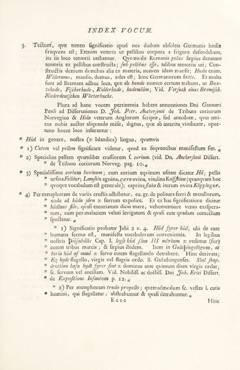 Teclmn, qvse tamen fignificatio apud nos dudum obfoleta Germanis hodk freqvens eft; Etenim veteres ut pellibus corpora a frigore defendebant^ ^ ita iis loco tentorii utebantur. Qyomodo Romanis pelles faepius denotant tentoria ex pellibus conftrufta; fubpellibus ej]e, talibus tentoriis uti; Con- ftruftis demum domibus alia ex materia^ nomen idemmaniit; Huda Willeramo, manlio, domus, aedes eR; hinc Germanorum hiitte. Et multa funt ad Eremam adhuc loca, qvae ab hmide nomen certum trahunt, ut Biix- iehiide^ Fifcherhiide ^ Ridderhiide ^ hiidemblen\ Vid. Verfuch emes BremifcF Niederdeiitfchen Worterbuchs. Plura ad hanc vocem pertinentia habent annotationes Dni Giimmri Vaiili ad Differtationes D. ^oh. Petr. Ancherjenii de Tributo coriorum Norvegico & Hida veterum Anglorum feriptae, fed anecdotae^ qvas ami- cus nobis auQ:or aliqvando mifit, dignas, qvae ab interitu vindicatae, opor- tuno hocce loco inferantur: Hiid in genere, noRra (o: Islandica) lingua, qvamvis 1) Cutem vel pellem fignificare videtur, qvod ex feqventibus manifeflum fiet. ^ 2) Specialius pellem qvamlibet craRiorem f. corium, (vid. Dn. Ancherfenii Diflbrt. ” de Tributo coriorum Norveg. pag. 10. 3) SpecialiRime corium bovinum\ cum corium eqvinum ufitate dicaturpellis ^ urfinajP/?/Mm; Lamjkhi agnina,ovina, vitulina (qvanqvam hoc ’’ qvoqve vocabulum eR generale); caprinayZfl!A^a& iterum o\iu^Klippingiirr 4) Per metaphoram de variis cruRis adhibetur, ex. gr. de politura ferri & metallorumj ” unde ad huda jdrn 0: ferrum expolire. Et ex hac fignificatione dicitur ” hudlaus Jlor-i qvafi excoriatum dicas mare, vehementiore vento exafpera- ^ tum, cum permalaciem veluti levigatum &: qvafi cute qvadam conteflum ^ fpe^leiur. ^ ” l) Significatio probatur Jobi 2 v. 4. Hud fijrer hiid) ubi de cute humana fermo eR, manifeRa vocabulorum'convenientia. In legibus ” noRris ^iofabdlks Gap. I. leyfe hiid fina lll mdrkiim y. redimat (fur) cutem tribus marcis ; & faepius ibidem. Item in Gtila^mgsldgumat beria hud af mani y. fervo cutem flagellando detrahere. Hinc derivata; Eg flagello, virgis vel flagris caedo. 11. Gulathingenles. Skal Jkap^ drottinn hafa hydt fyrer firnt y. dominus ante qvintum diem virgis csdat; fc. fervum vel ancillam. Vid. Nobililf, ac dofliff. Dni ^oh. Erui Dilfert. ^ de Expofitione Infantimi p. 12.« ” 2) Per metaphoram trudo propello; qvemadmedum fc. veRes 1. cutis ^ homini, qui flagellatur, abRrahuntur & qvafi detrahuntur. E e e c Hinc