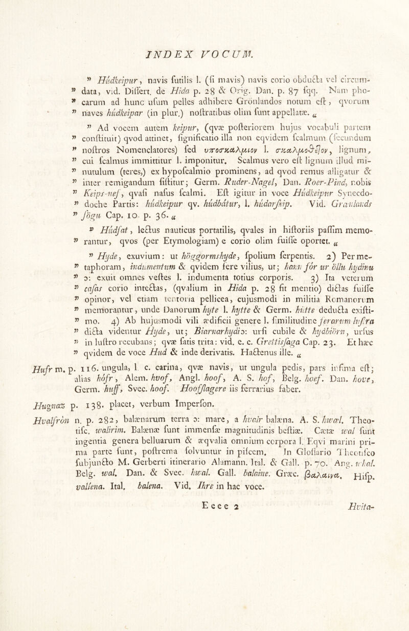 ’’ Hidkeipnr y navis futilis 1. (fi mavis) navis corio obducb vel circum- ’’ data, vid. Difiert. de Hida p. 28 Orb. Dm, p. 87 fqq* Nam pho- ^ carum ad hunc ufum pelles adhibere Groulandos notum ell j qvorum ^ naves hudkeipar (in plur,) nofiratibus olim funt appellatic. ^ ^ Ad vocem autem keipiir-, (qvs pofieriorem hujus vocabuli partem confiituit) qvod attinet, fignificado illa non eqvidem fcalmum (iccundum ^ noftros Nomenclatores) fed vTrotrtcctApioy 1. crzctXpo&^ov ^ lignum^ ’’ cui fcalmus immittitur 1* imponitur* Scalmus vero eil: lignum illud mi- ’’ nutulum (teres,) ex hypofcalmio prominens, ad qvod renius alligatur & ’’ inter remigandum fiftitur; Germ. Ruder-Nagel, Dan. Roer-Pind^ nobis Ktips-ftf.j\ qvafi nafus kalmi. Eli: igitur in voce Hiidkeipur Synecdo- doche Partis: hiidkeipur qv. hudbdtur^ 1. hudarjkip, Vid. Grafdands ^ Jogu Gap. IO- p. 36. ii ^ Hiidfat ^ leftus nauticus portatilis, qvales in hifioriis pafiim memo» ^ rantur, qvos (per Etymoiogiam) e corio olim fuifie oportet. ^ ^ Hyde^ exuvium: ut hoggormshyde^ fpolium ferpentis. 2) Permc- ^ taphoram, mdumentum qvidem fere vilius, ut* hmm for ur ollu hydinu ^ o: exuit omnes veffes 1. indumenta totius corporis. 3) Ita veterum ^ cafas corio inteclas, (qvalium in Hida p. 28 fit mentio) diblas fuilfe ^ opinor, vel etiam tentoria pellicea, cujusmodi in militia Romanorum ” memorantur, unde Danorum hyte 1. hytte &: Germ. hittte dednfta exifti- ^ mo. 4) Ab hujusmodi vili trdificii genere 1. fimilitudiney^rflf^m ’’ difta videntur Hyde^ ut; Biarnarhydi:^: urfi cubile & hydhibrn^ urfus in lufiro rccubans; qvae fatis trita: vid. e. c. Grettisfaga Gap. 23. Et hax ^ qvidem de voce Hiid & inde derivatis. Hablenus ille. ^ Hiifrm.^- 116. ungula, 1 c. carina, qvae navis, ut ungula pedis, pars infima efi; alias hofr, Akm. hvof, Angi, hoof^ A. S. hof, Bdg, hoef, Dan. hove, Germ. huff, Svec. hoof, Hoofjlagere iis ferrarius faber. Hugnaz p. 138* pbcet, verbum Imperfon. Hv aifrdn n. p. 2825 balnenarum terra 0: mare, a /2z;n/r balaena. A. S. hmerl, Theo- tife. walirim, Bakena? funt immenfae magnitudinis befliae. Gaets wal funt ingentia genera belluarum & aeqvalia omnium corpora 1. Eqvi marini pri- ma parte funt, poftrema folvuntur in pileem. Jn Glollario Theonfeo fubjunflo M. Gerberti itinerario Alamann. Ital. & Galb p. 70. Ang. r hat. Belg. waU Dan. & Svec. hwat. Gall. balaine. Grcec. Hifp Valiena, Ital, balena, Vid. Ihre in hac voce.