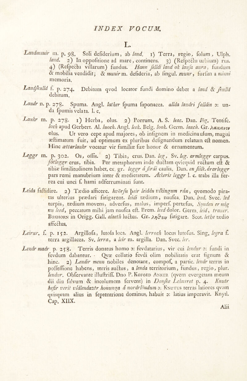 L. Landmimir m. p* Soli defiderium, ah/and. i) Terra, regio, folum, Ulph. land, 2) In oppofitione ad mare, continens. 3) (Reljpeclu urbium) rus. 4) (Refpeblu villarum) fundus. Hann felldi land ok laufa aura, fundum & mobilia vendidit; &: mimirm. defideria, ab lingul. munr^ forfan a minnl memoria. handJkiiUd f. p. 274. Debitum qvod locator fundi domino debet a land & fKulld debitum. Laiidr n. p. 278. Spuma. Angi, lather fpuma faponacea. allda laiidri falldin 0: un- da fpumis velata. 1. c. Laukr m. p. 278* i) Herba, olus. 2) Porrum, A. S. leae, Dan. log, Teotife. loch apud Gerberr. Al. kioch. Angi. knk. Belg. look, Germ. lauch, Gr. ?\ctKciyo^ olus. Ur vero cepe apud majores, ob infignem in medicinaulum, magni seftimatum fuit, ad optimum ex pluribus deiignandum relatum elt nomen. Hinc CBttarlaiikr vocatur vir familiae fuae honor & ornamentum. Ltggr m. p. 302. Os, oflis. 2) Tibia, crus. Dan.kg. armleggr fotleggr crus, tibia. Per metaphoram inde dubfam qvicqvid reflum eR & tibicE limilitudinem habet, ex. gr. hggr dJlrdi caulis. Dan. en Jiilk.drarleggr pars remi manubrium inter & medietatem. Ackeris leggr I. c. trabs illa fer- rea cui unci f. hami adferruminati iunt. faftidire. 2) Taedio afficere, hvdrfu^eir kiddu vtkingim rdiiy qvomodo pira- tas ulterius praedari fatigarent, leidi taedium , naufea. Dan. ked. Svec. led turpis, taedium movens, adverfus, malus, imperf. pertaefus, Syndeiiermig nit leed, peccatum mihi jam naufea efb Brem. leed dolor. Germ. leid^ traner. Boxhorn in Origg. Gall. alaeth lucius. Gr. fatigare. Scot. lethe taedio affeblus. Lelrm\ f. p. 152. Argillofa, lutola loca. Angi, terroch locus lutofus. Sing,f. terra argillacea. Sv. lerra^ a kir m. argilla. Dan. Svec. ler. Lendr madr p. 258. Terris donatus homo a: fevdatarius, vir cui kndur y. fundi in fevdum dabantur. - Qyae collatio fevdi olim nobilitatis erat lignum & hinc. 2) Lendir menn nobiles denotant, compof, a partic. /rtzcir terras in poffeffione habens, terris aubius, a Unda territorium, fundus, regio, plur. kndur. Obfervante illuftrilT. Dno P. Kofoed Anker (qvem evergetam meum dii diu filvum & incolumem ferv-ent) in Danjke Lehusret p. 4. Knutr hejir verit vidkndaztr homtnga d nordrlondum y. Knutus terras latiores qvam qvisqvam alius in feptentrione dominus, habuit d: latius imperavit. Knytl. Gap. XIIX. Alii