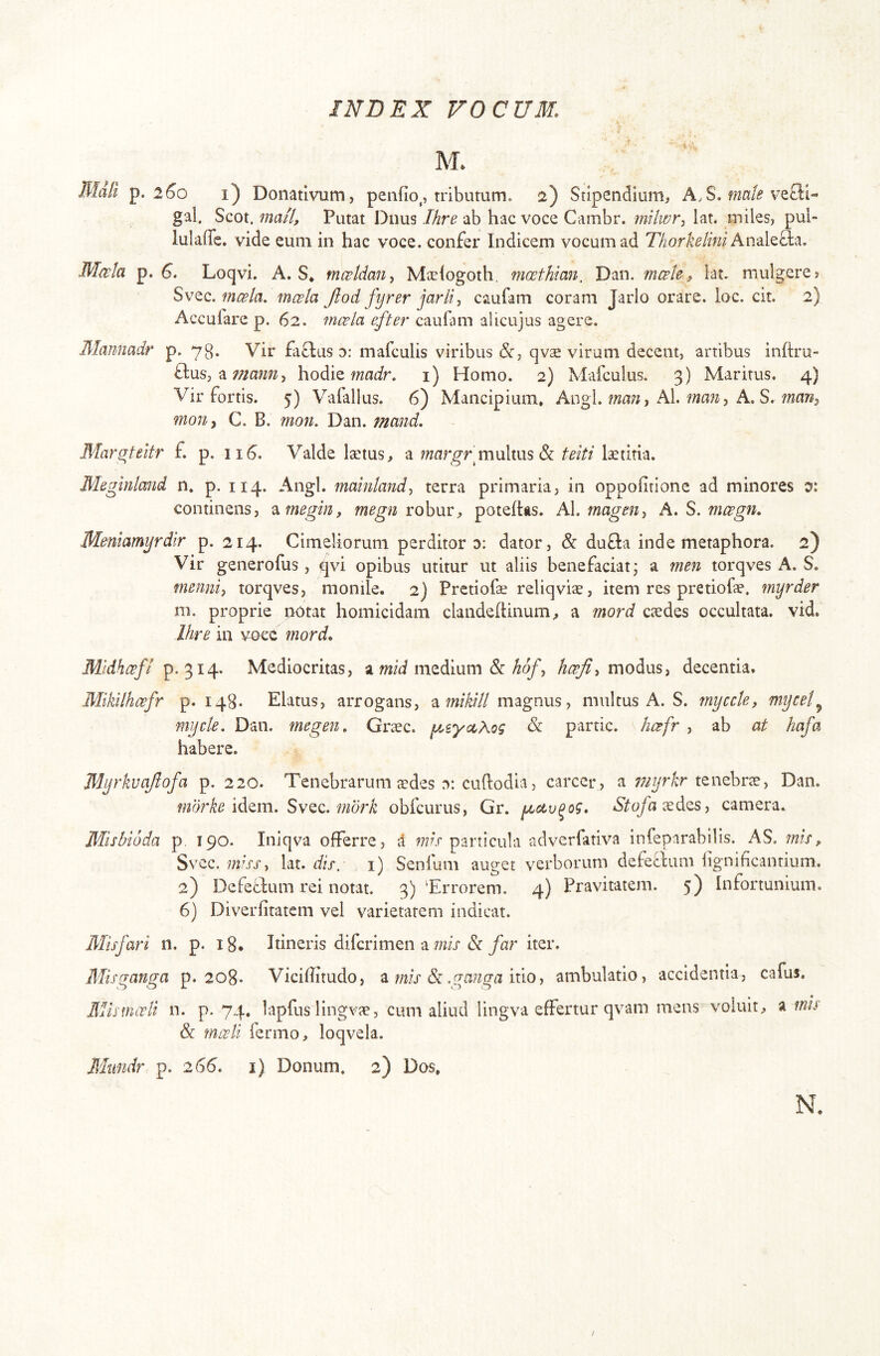 M. Mati p. 2^0 i) Donativum, penfio^, tributum. 2) Stipendium, A.S. vefti- gal. Scot. mail. Putat Dnus Ihre ab hac voce Cambr. mtlwr-^ lat* miles, pul- lulaffe. vide eum in hac voce, confer Indicem vocum ad 77zorA’^/mi Analefla. Mwla p. S. Loqvi. A. S* mceldan^ Ma^iogoth, moethimi, Dan. mceU» lat. mulgere» mcela. mcela Jlod fyrer jarli^ caufam coram Jarlo orare, loc. cit. 2) Acculare p. 62. mwla efter caufim alicujus agere. Manmdr p. 73. Vir faflus d: mafcLilis viribus &, qvae virum decent, artibus inftru- ftus, hodie mair. i) Homo. 2) Mafculus. 3) Maritus. 4) Vir fortis. 5) Vafallus. 6) Mancipium, Angi, fwa;?, AI., A. S. mon^ C. B. mon. Dan. mand. Mar^teitr f. p. 116. Valde laetus, a multus & teiti laetitia. Meginimd n. p. 114. Angi, mainiand, terra primaria, in oppofitione ad minores x continens, ^megin, megn robur, potehtis. Al. mageUy A. S. mcegn, Meniamyrdlr p. 214. Cimeliorum perditor d: dator, & du£l:a inde metaphora. 2) Vir generofus, qvi opibus utitur ut aliis benefaciat; a men torqves A. S. menniy torqves, monile. 2) Pretiofe reliqviae, item res pretiofae. myrder m. proprie nbtat homicidam clandehinum, a mord caedes occultata, vid. Ihre in voce mord, Mlidh^f/ p. 314. Mediocritas, amedium & /z^, modus, decentia. Mikilhcefr p. 148. Elatus, arrogans, 'Mnikill magnus, multus A. S. myccte, mycet^ mycte. Dan. megen, Graec. yt^syce^og & partic. ho^fr , ab at hafa habere. Myrkvajlofa p. 220. Tenebrarum sdes 0: cuftodia, carcer, a tenebrae, Dan. mbrke Sv^Q., mbrk obfcurus, Gr. y^dv^og, *S'^q/h aedes, camera. Misbioda p. 190. Iniqva offerre, i particula adverfativa infeparabilis. AS. mis» Svec. 772/jj', lat. i) Senium auget verborum defetium iignihcantium. 2) Defeffum rei notat. 3) Trrorem. 4) Pravitatem. 5) Infortunium. 6) Diverfitatcm vel varietatem indicat. Misfari n. p. 18. Itineris difcrimen a wzij'&/ttr iter. Misganga p. 208. Viciffitudo, ^ mis ^ .ganga ambulatio, accidentia, cafus. UlismiTli n. p. 74. lapfus lingvae, cum aliud lingva effertur qvam mens vomit, a mu & nwli fermo, loqvela. Mundr p. 266. i) Donum. 2) Dos, N.