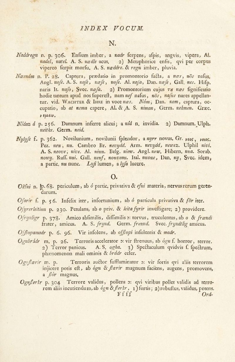 N. Naddregn n. p. 306. Enfium imber, a nadr ferpens, afpis, angvis, vipera, AL nadel, nateL A. S. nadte acus, 2) Metaphorice enfis, qvi per corpus vipereo ferpit morfu^ A. S. naddre. &. regn imber, pluvia, Ncesndm n. P, 28» Captura, prjedatio in promontorio faQa, a ncFS^ nos nafusv Angi. A. S. nafe, ncefe^ nofe, A\,mJaj Dm.ncsfe^ Gall, nes. Hifp, naris It. nafo^ Svec. ncefa. 2) Promontorium cujus fws lignificatio hodie tantum apud nosfupereft, nam^/^nafus, nos, wa/mj’nares appellan- tur. vid. Wachter & Ihre in voce Ndfn, Dan. nam, captura, oc- cupatio, ab at nema capere, AL & ^A. S. mrnan, Germ. nehmen, Graec, Nidaz d p. 2 5 6. Damnum inferre alicui j a nid n. invidia. 2) Damnum.^Ulph* neitks. Germ. neid. Nylyfe f. p. 362. Novilunium, novilunii iplendor, ^nyrr novus* Gr. y^og ^ vmg, Pez. neu, nu. Cambro Br. nevydd. Arm. nevydd, newez. Ulphil nivL A.S.neove, nive. AI. nkiu. Belg. niew. Av\g\.new. Hibern. mia. Sorab, nowy. Ruff. 7iui. Gall. neiif, nouveau. Ital. mione ^ Dan. ny, Svec. ideiB;? a partic, nu nunc. Lyfi lumen, a lyfa lucere. o. Vehi n. |p- ^8« periculum, ab 6 partic. privativa dc efai materia, nervus rerum geren- darum. Ofarir £ p. 56. Infelix iter, infortunium, ab d particula privativa &/or iter. Ofyrerleitinn p. 230. Petulans, ab 0 priv. & teitafyrir inveftigare; 2) providere. Ofrynligr p. 378» Amico abfimilis, diflimilis d; torvus, truculentus, ab 0 & freendi frater, amieus. A. S. frynd. Gtvm. freimd. fryndtlig amicus. Offtopamadr p. 6. 96. Vir infolens, ab ofjlopi infolentia & madr. Ognbrddr m, p. 26. Terroris accelerator d: vir ftrenuus, ab f. horror, terror, 2) Terror panicus. A. S. ogha. 3) Speftaculum qvidvis 1. Ipeflrum, phaenomenon mali ominis & brddr celer, Ogrificerir m. p. Terroris auflor fufflaminator d: vir fortis qvi aliis terrorem injicere potis elt, ab d^« ^Jlccrir magnum faciens, augens, promovens, a fior magnus. Ogyijierkr p. 304 Terrore validus, pollens d: qvi viribus pollet validis ad terro- rem aliis incutiendum, ab 6g7i &Jlerkr, i) fortis j 2) robuflus, validus, potens. Ffff Ori-