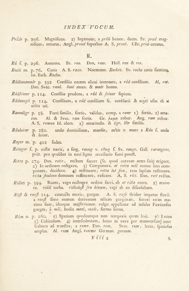 Prudr p. 296. Magnificus. 2) Ingenuus; a pridi honor, decus. Sv. prud mag- nificus, ornatus, fuperbus A. S, prout, CBr.^jmV ornatus» R. Ed £ p. 29^. Antenna. Br. raa, Dan* raae. Holi, raa & ree. Racki m. p. 76^ Canis A. S. rceco. Normann. Rachez. Sv. racka canis fceminai lat. Barb. Racha, Rddbammadr p. 392 Confiliis necem alicui intentans, a rdd confilium. Al^ rat, Dan. Svec. raad, dani mors. & madr homo. Rddfvinnr p. 114. Confilio prudens, a rdd 6c fvimr fapiens. Rdduneijti p. 114^ Confilium, a rdd confilium fc, confilarii &: neyti ufus ab at niota uti. Rammtigr p. 58. Forti fimilis, fortis, validus, comp. a rcfmr i) fortis, 2) ama- rus. Al. & Svec. ram fortis. Gr. robur. Ang. rarn robur. A. S» remma Isi. idem. 2) amaritudo. & //^r, Ukr fimilis. Rdnheiinr p. 282. undae domicilium, manfio, orbis d: mare a Rdn f. unda & heimr, Raptr m. p. 412 fudes. Reingor f. p. cofl:^ navis’, a fing* raung v. f. Sv. rangr. Gall. varangvesy poet. pro qvolibet in navi ligno arrefiario fumi poteft. Retta p. 274. Dan. rette ^ reclum facere (fc. qvod curvum antea fuit) erigere. 2) In ordinem redigere* 3) Componere, at retta mdl manna lites com- ponere, decidere. 4) reftituere; retta hit finn^ rem lapfam reftimere. reita Jkadann reftimere, reficere. A, S. riht. Dan. refius. Ridtaz p. 394. Ruere, vago nulloqve ordine ferri, ab at ridJa ruere. 2) move- re. ridill turba, ridhidiijt fra hbnum-, vagi ab eo difcedebant. } Rujl & raiijl 114. catarafla maris, gurges. A. S. rcefe ftridor impetus fluvii. a raiiji fono nomen derivatum talium gurgitum, fonori enim ma- xime funt, ideoque matjlrbmmen. vulgo appellatur ad iniblas Faeroenfes gurges, a mdl-, hodie maal, mcete, fermo fonus. Rum n. p. 260. i) Spatium qvodcunqve tam temporis qvam Icci. 2) Locus 3) Cubiculum. 4) interfcalmium, locus in nave per transverfiim| inter fcalmos ad tranftra; a rumr. Dan. rom, Svcc. rum, laxus, fpatiolus amplus. Al. rnm Angi, rowme German. geraiim, F f f f 2 S.
