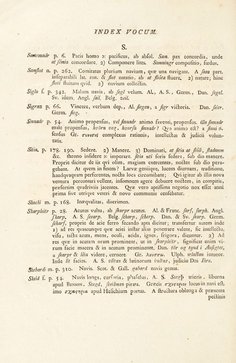 S. Smsmadr p. 6. Pacis homo d: pacificus, ab abfol. Sam. pax concordia, unde atfemia concordare. 2) Componere lites. compolitio, fcedus. Samjlot n. p. 262. Comitatus plurium navium, qvse una navigant. A fam part. inieparabili lat. con. Jlot natatio, ab at Jlidta fluere, 2) natare* hinc Jloti fluitans qvid. 2) navium coile8;io. Sigla £ p. 342. Malum navis, ab fegt velum. AI., A. S. ^ Germ., Dan. fegeL Sv. idem. Angi. fail. Belg, zeil. Sigraz p. 6G. Vincere, verbum dep., kX.fiegeny a ftgr visoria. feier. Germ. fag. ^ Siniiadr p. 54. Animo propenfus, veljinnadr animo faventi, propenfus. iUaJinnadr male propenfus, hvdrn veg, huorfu Jinnadrl Qv^o animo ell? a Jinni ri. fenfus Gr. complexus rationis, intelleffcus & judicii volun- tatis. Sltia^ p. 178« 190. Sedere. 2) Manere. 3) Dominari, at Jitia at Jloti^ Jladmm &c. throno infidere d: imperare, jitia uti foris federe, fub dio manere. Proprie dicitur de iis qvi olim, magiam exercentes, noffes fub dio pera- gebant. At qvem in finem? Larvae geniiqve, lucem diurnam, traditione, haudqvaqvam perferentes, noftu loca circumibant; Qyi igitur ab illis nova ventura percontari vellent, infomncm agere debuere noffem, in compitis, praefertim qvadriviis jacentes. Qvae vero aptifiima negotio nox effet anni prima five utriqve veteri & novo communis cenfebatur. Skacki m. p. i68- Jna?qvalitas, discrimen. Skarpkitr p. 28- Acutus vultu, ab JkarprA\. farj farph. Angi. fharp. A. S. fcearp. fcharp y fcherp. Dan. & Sv. Jkarp. Germ. fcharfy proprie de acie ferro fecando apta dicitur; transfertur autem inde i) ad res qvascunqve qvae aciei infiar alias penetrare valent, fic intelleclu, vifu, taftu acuta, mens, oculi, acida, ignes, frigora, dicuntur. 2) Ad res qvje in acutam oram prominent, ut in Jkarpleitr y fignificat enim vi- rum facie macera & in acutum prominente. Dan. tor og tynd i Anfigtety a Jkarpr & lita videre, cernere. Gr. Xsvcra-c^. Ulph. wla&an intueor. Inde Ut facies. A. S. vlitan & latinorum vultus, judicio Dni Ihre. Skebardl xvl, 310. Navis. Scot. & Gwdl. gabard navis genus. Skeid f. p. 54» Navis longa, curfaria, phafelus, A. S» Soeg^ trieris, liburna apud Benson, Scegdy fceidman Graecis locus in navi eff, imo Hefichium portus. A ftruLfura oblonga & praeacuta peftinis