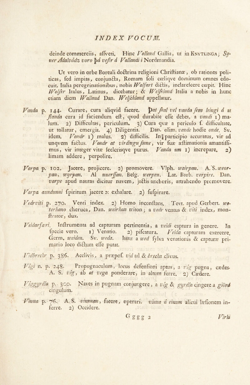 deinde commerciis, affveti* Hinc Vcittmid Gallia, ut iiiKNYTUNGA; 9ier Adalvddz voro pa vejlr d Vallandi i Nordmandia. Ut vero in orbe Boreali do&ina religioni Chriftiance, ob rationes poli- ticas, fed impias^ conjunCla, Romam Ibli cceliqve dominum omnes edo- cuit, Italia peregrinationibus, nohis IValfart diftis, inclareicere ccepit. Hinc JValJkr Italus, Latinus, dicebatur; & Weljkland Italia a nobis in hunc etiam diem IValland Dan. Weljchland appellatur. Vanda p. 144. Curare, cura aliqvid facere. po/ Jkal vel vanda fem leingi d at Jlanda cura id faciendum eft, qvod durabile effe debet, a vandi i) ma- lum. 2) Difficultas, periculum. 3) Cura qvae a periculo f difficultate, ut tollatur, emergit. 4) Diligentia. Dan. o\im, v an de hoddo, onde, Sv. idem. Va^idr i) malus. 2) difficilis. In | participio accuratus, vir ad unqvem faO;us. Vandr at virdingu ftnne, vir fuae acflimationis amantiffi- mus, vir integer vitae icelcrisqve purus. Vanda um i) increpare* 2) limam addere, perpolire. Varpa p. 102. Jacere, projicere. 2) promovere. Vlph. watrpan. hdS^weor^ pan-, wyrpan, AI mierffan. Belg. werpen. Lat. Barb. verpire. Dan. varpe apud nautas dicitur navem, jaftis aneboris, attrahendo promovere. Varpa aimdimni fpiritum jacere d: exhalare. 2) furpirare. Vedrviti p. 270. Venti index. 2) Homo inconlkns. Tevt. apud Gerbert. we- terhano cheruca, Dan. weirhan triton; a ventus & viti index, moii- flrator, dux. Veidarfuri. TnRrumenta ad capturam pertinentia, a veidi captura in genere. In fpecie vero. 1) Venatio. 2) pifcatura. Veida capturam exercere. Gcrm. weiden. Sv. weda. Ihre a wed fylva venationis &: capturse pri- uiario loco diftum efle putat. Vidbreckr p. 38^. Acclivis, a prjcpof. vhizd br.ecka clivus. plgi n. p. 248. Propugnaculum, locus defenfoni aptus, a rig pugna, csdes. A. S. v/g, ab at vega ponderare, in altum ferre. 2) Csdere. co. Vlggijrdk p.. 3 cingulum. Naves in pugnam conjungere, a vlg Sc gyrdia clngcvQ a. giord Vinna p. yG. A. S. vhinnmi^ facere, operari, ■vhina d ehiiim alicui la^fionem in- ferre. 2) Occidere. VirU