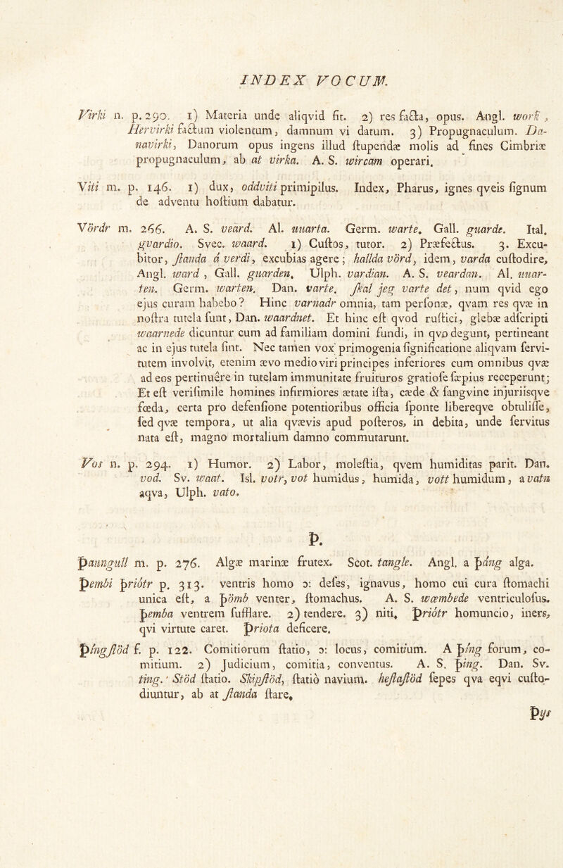 Virki n. p, 290. i) Materia unde aliqvid fir. 2) resfacla, opus. Aaigl. worfi , faciam violentum 3 damnum vi datum. 3) Propugnaculum. Da- mvirkii Danorum opus ingens illud ftupendae molis ad fines Cimbriae propugnaculum^ ab at virka. A. S. wircam operari. Yiti m. p. 146. i) dux, oddviti Index, Pharus, ignes qveis fignum de adventu hofiium dabatur. Vbrdr m. 266. A. S. veard. AI. iimrta. Germ. warte^ Gall. gmrde, Ital. gvardio. Svec. waard, 1) Cuftos, tutor. 2) Praefeflius. 3. Excu- bitor, dverdi, excubias agere; halldavord^ idem, cuftodire. Angi, u/ard , Gall. gmrden^ Ulph. vardian. A. S. veardan. AI. iiuar- tmi. Germ. ivarten, Dan. varte, Jkal jeg varte det, num qvid ego ejus curam habebo? Hinc varnadr omnia, tam perfonse, qvam res qvce in nofira tutela kint, Dan. waardnet. Et hinc eft qvod ruftici, glebae adfcripti maarmde dicuntur cum ad familiam domini fundi, in qvo degunt, pertineant ac in ejus tutela fint. Nec tamen vox primogenia fignificatione aliqvam fervi- tutem involvit, etenim aevo medio viri principes inferiores cum omnibus qv^ ad eos pertinuere in tutelam immunitate fruituros gratiofe fiepius receperunt; Et eft verifimile homines infirmiores aetate ifta, crede & fangvine injuriisqve fcedi, certa pro defenfione potentioribus officia fponte libereqve obtulifie, led qvre tempora, ut alia qvaevis apud pofteros, in debita, unde fervitus nata eft, magno mortalium damno commutarunt. Vos n. p. 294. i) Humor. 2) Labor, moleftia, qvem humiditas parit. Dan. vod. Sv. le^aat, Isi. votr^ vot humidus, humida, vott humidum, a vaUi aqva, Ulph. vato, p. panngiiU m. p. 276. Algae marinae frutex. Scot. tangle. Angi, a ^dng alga. pembi ^riotr p. 313. ventris homo d: defes, ignavus, homo cui cura ftomachi unica eft, a '^dmb venter, ftoniachus. A. S. wcembede ventriculofus. '^emba ventrem fufflare. 2) tendere. 3) niti* pnoVr homuncio, iners, qvi virtute caret, priota deficere. ^higjlbd f p. 122. Comitiorum ftatio, y. locus, comitmm. A '^ing forum, co- mitium. 2) Judicium, comitia, conventus. A. S. ^ing. Dan. Sv. ting.' Stod ftatio. Skipjiddy ftatio navium, hejlajtbd fepes qva eqvi cuftq- diuntur, ab at Jlanda ftare*