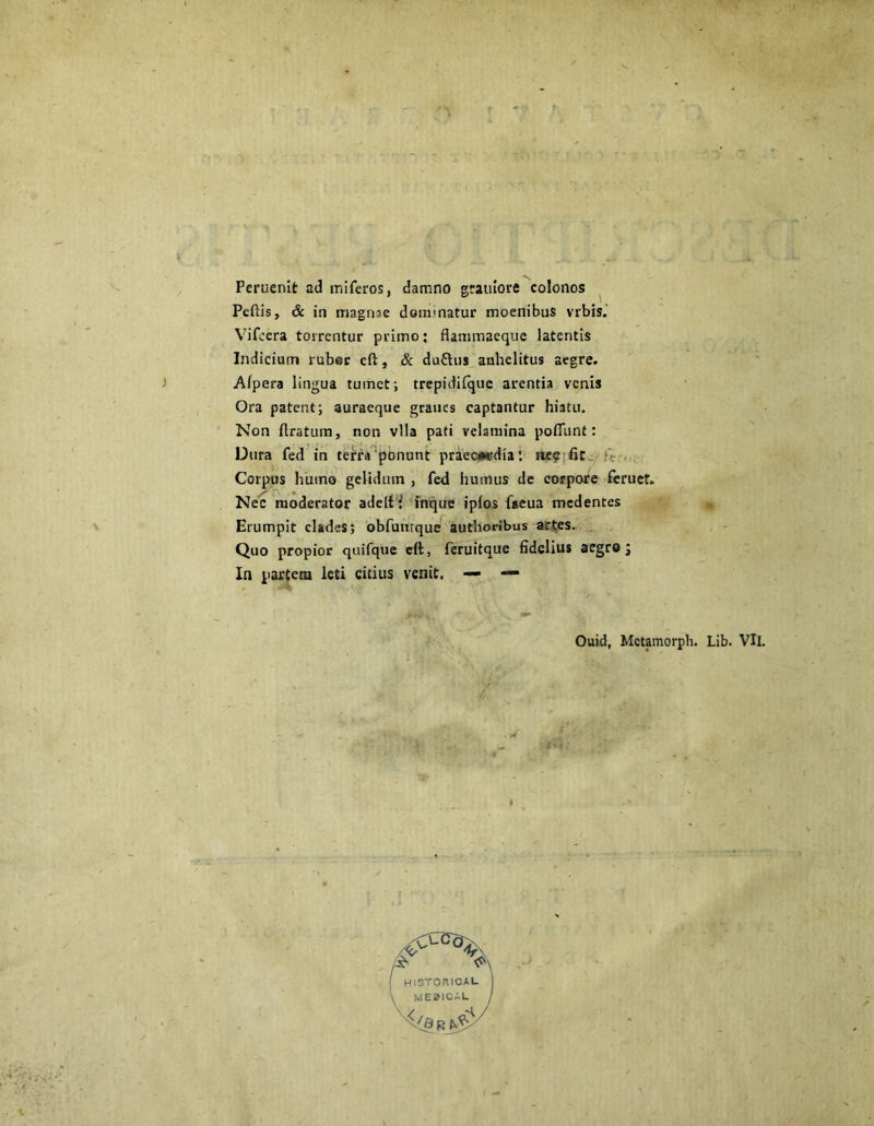 Peruenit ad miferos, damno grauiore colonos Peftis, & in magnae dominatur moenibus vrbis.' Vifcera torrentur primo; flammaeque latentis Indicium ruber cft, & duftus anhelitus aegre. Afpera lingua tumet; trepidifquc arentia venis Ora patent; auraeque graucs captantur hiatu. Non liratura, non vlla pati velamina pofiiint: Dura fed in terra ponunt praecordia t lie? fit Corpus humo gelidmn , fed humus de corpore feruet. Nec moderator adelf? inque ipfos facua medentes Erumpit clades; obfumque authoribus artes. Quo propior quifque eft, feruitque fidelius aegro j In partem leti citius venit. — — Ouid, Mctamorph. Lib. VIl. T . . •' - ■ ■ w ;