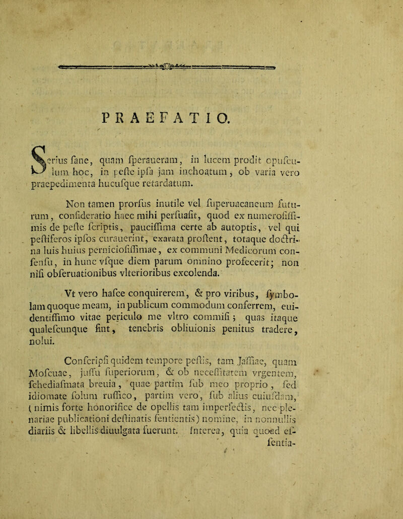 PRAEFATIO. Sertus fane, quam fperaueram, in lucem prodit cpufcu- lum hoc, i:i j:efk ipfa jam inchoatum, ob varia vero praepedimenta hucufque retardatum. Non tamen prorfus inutile vel fuperuacaneuna futu- rum , confideratio haec mihi perfualit, quod ex numeroliffi- mis de pefle fcriptis, pauciflima certe ab autoptis, vel qui peftiferos ipfos curauerint, exarata proflent, totaque dodri- na luis huius pernicioliffimae, ex communi Medicorum con- fenfu, inhuncvfque diem parum omnino profecerit; non nili obferuationibus vlterioribus excolenda. Vt vero hafce conquirerem, & pro viribus, fymbo- lam quoque meam, in publicum commodum conferrem, eui- dentiffimo vitae periculo me vitro commifi ; quas itaque qualefcunque fmt, tenebris obliuionis penitus tradere, nolui. Confcripli quidem tempore peflis, tam jaliiac, quam. Mofcuac, juflfu fuperiorum, & ob ncceffitatem vrgentem, fchediafmata breuia, quae partim fub meo proprio, fed idiomate folum ruffico, partim vero, fub alius cuiufdnm, ( nimis forte honorifice de opellis tam impcrfedlis, nec ple- nariae publicationi definiatis fentientis) nomine, in nonnullis diariis & libellis diuulgata fuerunt. Interea, quia quoad ef- fentia-