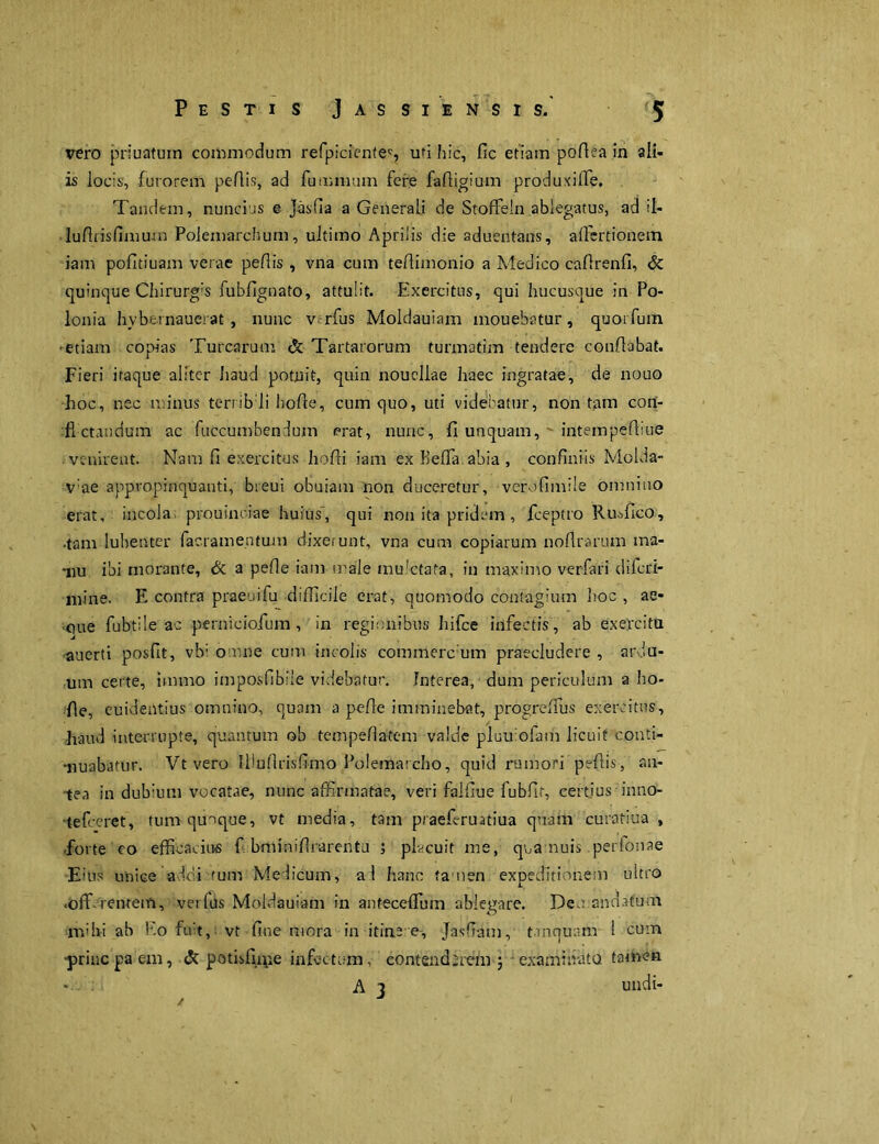 vero prinatum commodum refpicicntec, ud hic, fic etiam podea in ali- is locis, furorem pedis, ad luminum fere fadigium produxiffie. Tandem, nuncins e Jasfia a Generali de StofFeln ablegatus, ad il- ludrisfimum Polemarchum, ultimo Aprilis die aduentans, adertionem iam pofitiuam verae pedis , vna cum tedimonio a Medico cadrenfi, & quinque Chirurg’s fubdgnato, attulit. Exercitus, qui hucusque in Po- lonia hybernauerat, nunc v rfus Moldauiam mouebatur, quoi fum •etiam copias Turearum & Tartarorum tunnatim tendere condabat. Fieri itaque aliter Iiaud potuit, quin nouellae haec ingratae, de nouo hoc, nec minus terribdi bode, cum quo, uti videbatur, non tam con- fictandum ac fuccumbendum erat, nunc, fi unquam, ' intempediue venirent. Nam d exercitus hofii iam ex Beffa abia , confiniis Molda- v’ae appropinquanti, bieui obuiam non duceretur, vcrofimile omnino erat, incola prouinciae huius', qui non ita pridem, fceptro Ruffico, •tam lubenter facramentum dixerunt, vna cum copiarum nofirarum ma- nu ibi morante, & a pede iam male mu!ctata, in maximo verfari difcLi- mine. E contra praeuifu difficile erat, quomodo contagium hoc , ae- ■cme fubtile ac perniciofum , in regionibus Iiifce infectis, ab exercita auerti posfit, vb; omne cum incolis commere um praecludere , ardu- um certe, immo imposfibiie videbatur. Interea, dum periculum a ho- de, euidentius omnino, quam a pede imminebat, progreffius exercitus, haud interrupte, quantum ob tempedateni valde pluu ofam licuit conti- nuabatur. Vt vero liluftrisfimo Polemarcho, quid rumori pedis, an- tea in dubium vocatae, nunc affirmatae, veri faldue fubfit, certius inno- tefccret, tum quoque, vt media, tam praefi-ruiitiua quam curatiua , •forte eo efficacius f bminidrarentu ; placuit me, qua nuis perfonae Eius unice addi tum Medicum, a! hanc tamen expeditionem ultro .off-remem, verfus Moldauiam in anteceffiuin ablegare. Deo andafum mihi ab Eo fuit, vt fine mora in itinee, Jasfiam, tanquam 1 cum •prine pa em, & potisfune infectum, contenderem; ‘examinata tamen * A 3 undi-