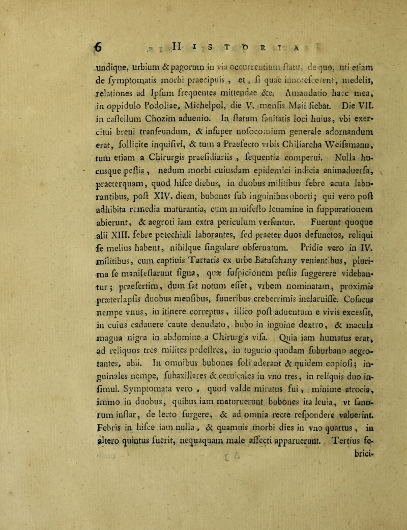 undique, urbium & pagorum in via occurrentium/latu, de quo, uti etiam de fymptomatis morbi praecipuis , et, fi quae iunotefcerent, medelis, relationes ad Ipfum frequentes mittendae Scc. Amandatio ha:c mea, in oppidulo Podoiiae, Michelpol, die V. menfis Maii fiebat. Die VIL in cafleJlum Chozim aduenio. In /latum fanitatis loci huius, vbi exer- citui breui tranfeundum, & infuper nofocomium generale adornandum erat, follicite inquifivi, & tum a Praefecto vrbis Chiliarcha Weifsmann, tum etiam a Chirurgis praefidiariis , fequentia comperui. Nulla hu- cusque pe/lis, nedum morbi cuiusdam epidemici indicia animaduerfa, praeterquam, quod hifce diebus, in duobus militibus febre acuta labo- rantibus, po/1 XIV* diem, bubones fub inguinibus oborti j qui vero po/1 adhibita remedia maturantia, cum mmife/lo leuamine in fuppurationem abierunt, & aegroti iam extra periculum ver fantur. Fuerunt quoque alii XIII. febre petechiali laborantes, fed praeter duos defunctos, reliqui fe melius habent, nihilque lingulare' obferuatum. Pridie vero in IV. militibus, cum captiuis Tartaris ex urbe Batufchany venientibus, pluri- ma fe manife/larunt figna, quae fufpicionem pe/lis fuggerere videban- tur ; praefertim, dum fat notum efiet, vrbem nominatam, proximis prxterlapfis duobus menfibus, funeribus creberrimis inclarui/Te. Cofacus nempe vnus, in itinere correptus, iilico po/1 aduenttim e vivis excesfit, in cuius cadauere caute denudato, bubo in inguine dextro, & macula magna nigra in abdomine a Chirurgis vifa. Quia iam humatus erat, ad reliquos tres milites pede/lres, in tugurio quodam fuburbano aegro- tantes, abii. In omnibus bubones foli aderant di quidem copiofi; in- guinales nempe, fubaxillares &ceruicales in vno tres, in reliquis duo in- flmul. Symptomata vero , quod valde miratus fui, minime atrocia, immo in duobus, quibus iam maturuerunt bubones italeuia, vt fano- ruminfiar, de lecto furgere, & ad omnia recte refpondere valuerint. Febris in hifce iam nulla , & quamuis morbi dies in vno quartus , in altero quintus fuerit, nequaquam male affecti apparuerunt. Tertius fe- ' . y brici*