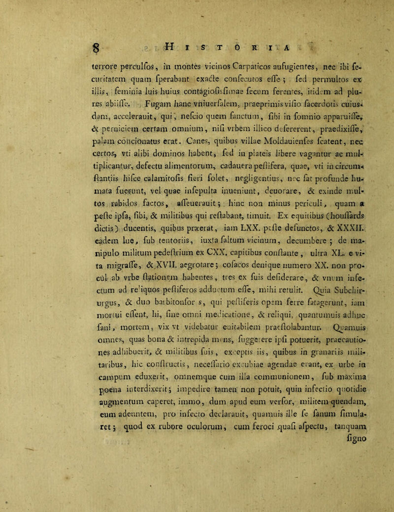 terrore perculfos, in montes vicinos Carpaticos aufugientes, nec ibi fe- curitatem quam fperabant cxa&e confecutos eOe ; fed permultos ex illis, feminia luis huius contagiofisfimae fecum feren-es, itidem ad plu- res abiiffe. Fugam hanc vniuerlalem, praeprimis villo facerdotis cuius- dam, accelerauit, qui , nefcio quem fanctum, fibi in fomnio apparuiffe, & perniciem certam omnium, nifi vrbem iilico defererent, praedixifle, palam condonatus erat. Canes, quibus villae Moldauienfes fcatent, nec certos, vti alibi dominos habent, fed in plateis libere vagantur ac mul- tiplicantur, defectu alimentorum, cadauerapeftifera, quae, vti incircum* flantiis hifce calamitofis fieri folet, negligcntius, nec fat profunde hu- mata fuerunt, vel quae infepulta inueniunt, deuorare, & exinde mul- tos rabidos factos, affeuerauit; hinc non minus periculi, quam a pefte ipfa, libi, & militibus qui reflabant, timuit. Ex equitibus (houflards dictis) ducentis, quibus praeerat, iam LXX. pcfle defunctos, & XXXII. eadem lue, fub tentoriis, iuxta faltum vicinum, decumbere ; de ma- nipulo militum pedeflrium ex CXX. capitibus conflante , ultra XL. e vi- ta migraffe, & XVII. aegrotare; cofacos denique numero XX. non pro- cul ab vrbe (lationem habentes, tres ex fuis defiderare, & vnum infe- ctum ad reliquos pefliferos adductum elfe, mihi retulit. Quia Subchir- urgus, & duo barbitonfor s, qui pefliferis opem ferre fatagerunt, iam mortui edent, hi, fine omni medicatione, & reliqui, quantumuis adhuc fani, mortem, vix vt videbatur euitabilem pracflolabantur. Quanvuis omnes, quas bona & intrepida mens, fugge: ere ipfi potuerit, praecautio- nes adhibuerit, & militibus fuis, exceptis iis, quibus in granariis mili- taribus, hic conflructis, necelfario excubiae agendae erant, ex urbe in campum eduxeiit, omnemque cum illa communionem, fub maxima poena interdixerit; impedire tamen non potuit, quin infectio quotidie augmentum caperet, immo, dum apud eum verfor, militem quendam, eum adeuntem, pro infecto dedarauit, quamuis ille fe fanum fimula- ret; quod ex rubore oculorum, cum feroci .quafi afpectu, tanquam ligno