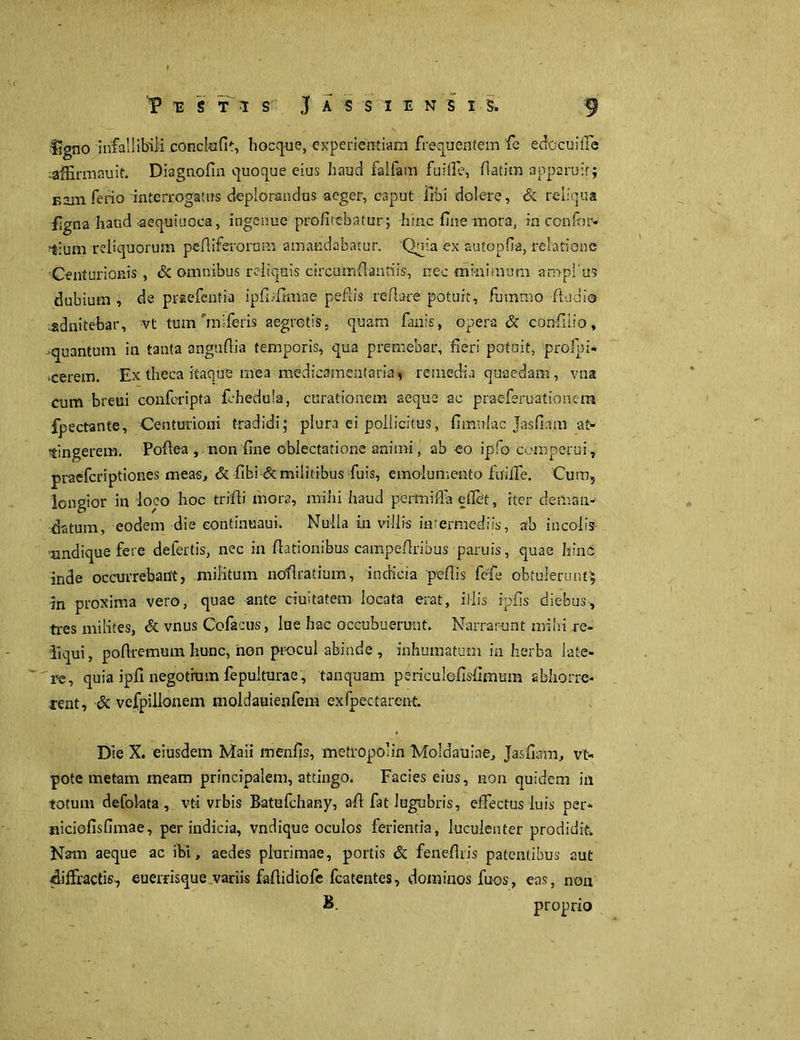 V T2 S T 1 S J A S S I E N S I $. f ligno infallibili conchifit, hoccjue, experientiam frequentem fe edocuHfe laffirmauit. Diagnofm quoque eius haud falfam fuifle, fiatim apparuit; Eam ferio interrogatus deplorandus aeger, caput libi dolere, Sc reliqua flgna haud aequiuoca, ingenue profitebatur; hinc fine mora, inccnfbr- ?4:um reliquorum pefiiferornm amandabatur. Quia ex autopfia, relatione Centurionis, Sc omnibus reliquis circumflandis, nec tnr-nimum an>pl'us dubium , de praefentia ipfi*firaae peflis reftare potuit, futnmo -fludio ^dnitebar, vt tum riniferis aegretis, quam fanis, opera Sc confinio, quantum in tanta angufiia temporis, qua premebar, fieri potuit, profpi- •cerem. Ex theca itaque mea medicamentaria, remedia quaedam, vna cum breui conferipta fchedula, curationem aeque sc praeferuationem fpectante, Centurioni tradidi; plura ei pollicitus, fimulac Jasfiam at- tingerem. Poftea, non fine oblectatione animi, ab eo ipfo comperui, praeferiptiones meas, Sc fibi & militibus fuis, emolumento fuilTe. Cum, longior in loco hoc trifti mora, mihi haud permiffa eflet, iter deman- datum, eodem die eontinuaui. Nulla in villis intermediis, ab incolis undique fere defertis, nec in fiationibus campeflribus paruis, quae hinc inde occurrebant, militum nofiratium, indicia peflis fele obtulerunt; in proxima vero, quae ante duitatem locata erat, illis ipfis diebus, tres milites, Sc vnus Cofacus, lue hac occubuerunt. Narrarunt milii re- liqui, pofiremum hunc, non procul abinde , inhumatum ia herba late- re, quia ipfi negotium fepulturae , tanquam periculefisfimum abhorre- rent , Sc vefpillonem moldauienfem exfpectarent. Die X. eiusdem Maii menfis, metropolin Moldauine, Jasfiam, vt- pote metam ineam principalem, attingo. Facies eius, non quidem in totum defolata , vti vrbis Batufchany, afi fat lugubris, effectus luis per* «iciofisfimae, per indicia, vndique oculos ferientia, luculenter prodidit. Nam aeque ac ibi, aedes plurimae, portis Sc feneflris patentibus aut cliffractis-, euerrisque variis faflidiofe fcatentes, dominos fuos, eas, non