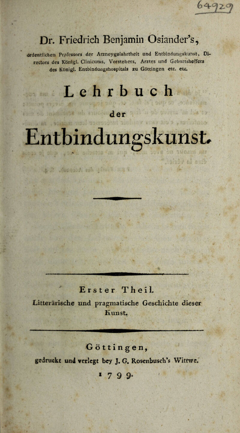 Dr. Friedrich Benjamin Osiander’s «Jrdentlicben Prpfessors der Ar2neygelahrtheit und Entbindungskunst, Di- rectors des Künigl. Clinicuras, Vorstehers, Arztes und Geburtshelfers des Königl. Entbindungshospitals zu Güttingen etc. etc. Lehrbuch der Entbindungskunst. Erster T h e i i. / Litterärische und pragmatische Geschichte dieser, Kunst. Göttingen, gedruckt und verlegt bey J. G, Rosenbusch’s Wittwe.' * 7 9 9-