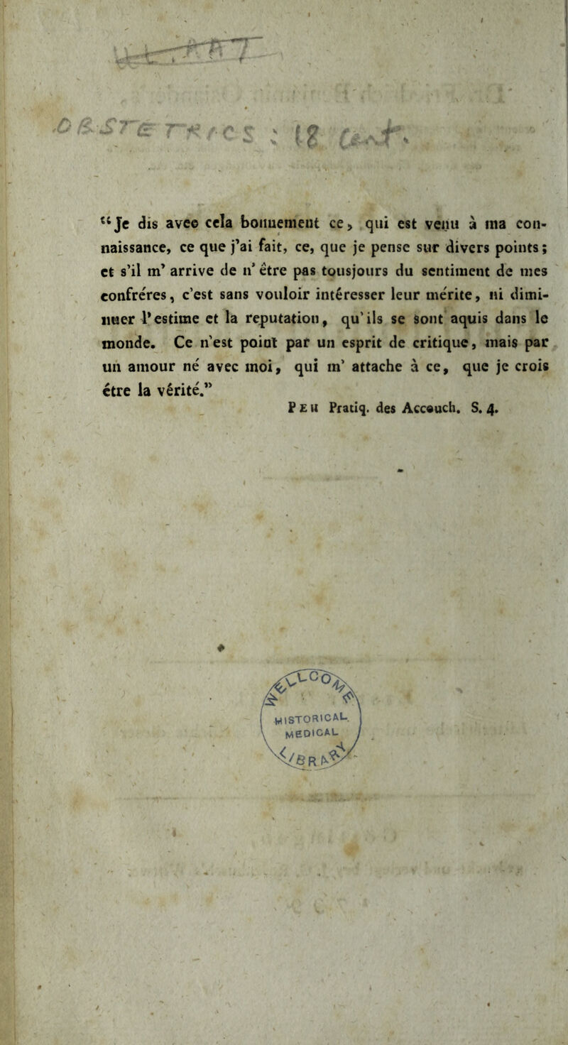 : lg. , ■ '‘Je dis ave© cela boimenieiit ce, qui est venu a ina con- naissance, ce que j’ai fait, ce, que je pensc suc divers points; et s’il m’ arrive de n* etre pas tousjours du sentiment de mes confreres, c’est sans vouloir int^resser leur merite, «i dimi- ' imer restimc et la reputatiou, qu’ils se Soiit'aquis daiis le monde. Ce nest poiat par un esprit de critique, inais par un aniour ne avec inoi» qui m’ attache a ce, que je crois ctre ia veritC* F £ u Pfatiq. des Accouch. S. 4.